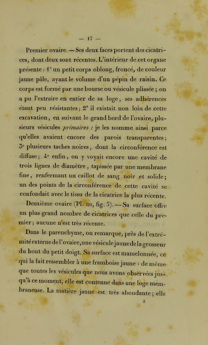 Premier ovaire. —Ses deux faces portent des cicatri- ces, dont deux sont récentes. L'intérieur de cet organe présente :\° un petit corps oblong, froncé, de couleur jaune pâle, ayant le volume d'un pépin de raisin. Ce corps est formé par une bourse ou vésicule plissée ; on a pu l'extraire en entier de sa loge, ses adhérences étant peu résistantes; 2° il existait non loin de cette excavation, en suivant le grand bord de l'ovaire, plu- sieurs vésicules primaires : je les nomme ainsi parce qu'elles avaient encore des parois transparentes; 3° plusieurs taches noires, dont la circonférence est diffuse ; A0 enfin, on y voyait encore une cavité de trois lignes de diamètre, tapissée par une membrane fine i renfermant un caillot de sang noir et solide ; un des points de la circonférence de cette cavité se confondait avec le tissu de la cicatrice la plus récente. Deuxième ovaire (Pl. m, fig. 5).—Sa surface offre un plus grand nombre de cicatrices que celle du pre- mier ; aucune n'est très récente. Dans le parenchyme, on remarque, près de l'extré- mité externe de Povaire,une vésicule jaune de la grosseur du bout du petit doigt. Sa surface est mamelonnée, ce qui la fait ressembler à une framboise jaune : de même que toutes les vésicules que nous avons observées jus- qu'à ce moment, elle est contenue dans une loge mem- braneuse. La matière jaune est très abondante ; elle