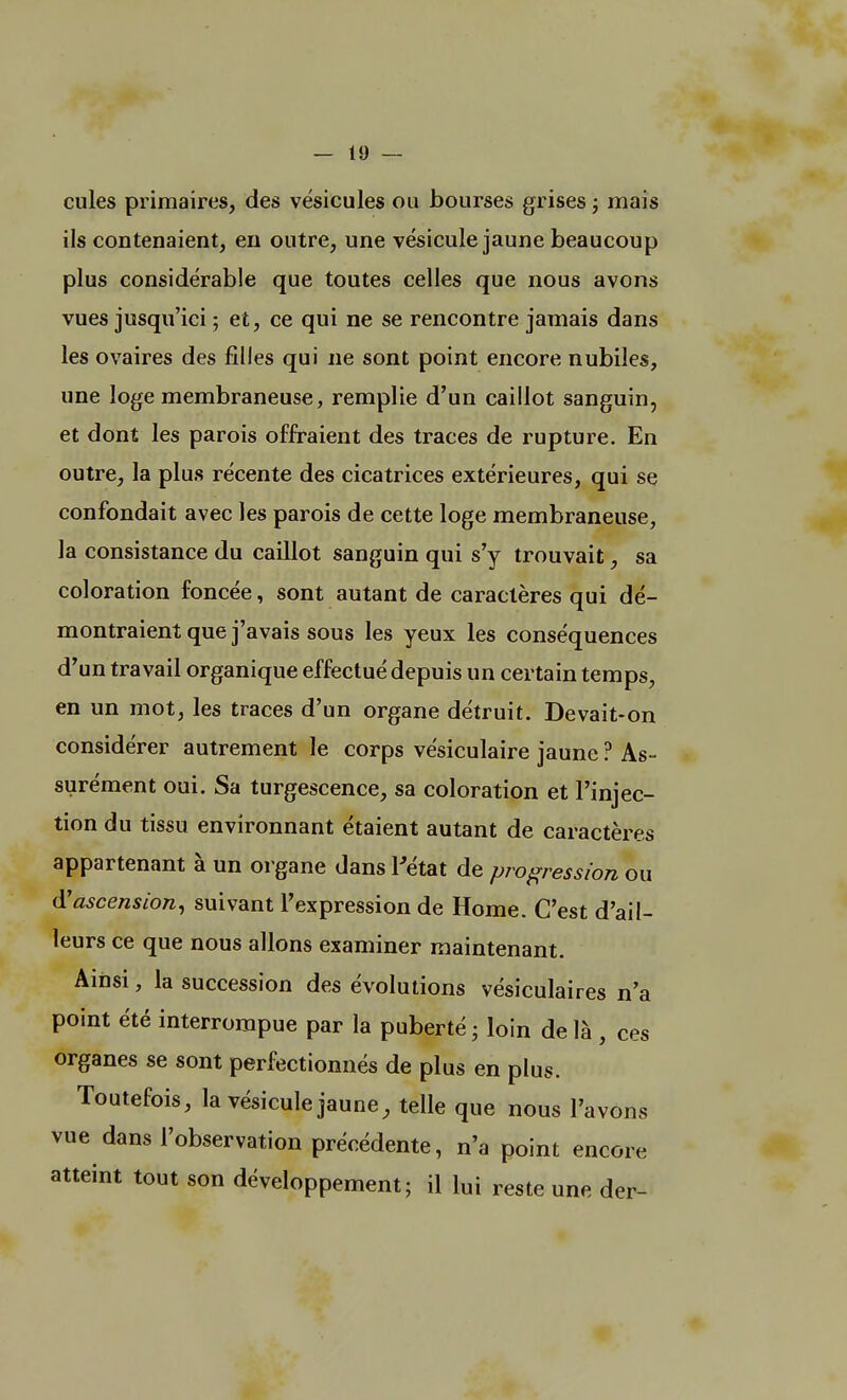 cules primaires, des vésicules ou bourses grises ; mais ils contenaient, en outre, une vésicule jaune beaucoup plus considérable que toutes celles que nous avons vues jusqu'ici ; et, ce qui ne se rencontre jamais dans les ovaires des filles qui ne sont point encore nubiles, une loge membraneuse, remplie d'un caillot sanguin, et dont les parois offraient des traces de rupture. En outre, la plus récente des cicatrices extérieures, qui se confondait avec les parois de cette loge membraneuse, la consistance du caillot sanguin qui s'y trouvait, sa coloration foncée, sont autant de caractères qui dé- montraient que j'avais sous les yeux les conséquences d'un travail organique effectué depuis un certain temps, en un mot, les traces d'un organe détruit. Devait-on considérer autrement le corps vésiculaire jaune ? As- surément oui. Sa turgescence, sa coloration et l'injec- tion du tissu environnant étaient autant de caractères appartenant à un organe dans l'état de progression ou d'ascension, suivant l'expression de Home. C'est d'ail- leurs ce que nous allons examiner maintenant. Ainsi, la succession des évolutions vésiculaires n'a point été interrompue par la puberté • loin delà , ces organes se sont perfectionnés de plus en plus. Toutefois, la vésicule jaune, telle que nous l'avons vue dans l'observation précédente, n'a point encore atteint tout son développement; il lui reste une der-