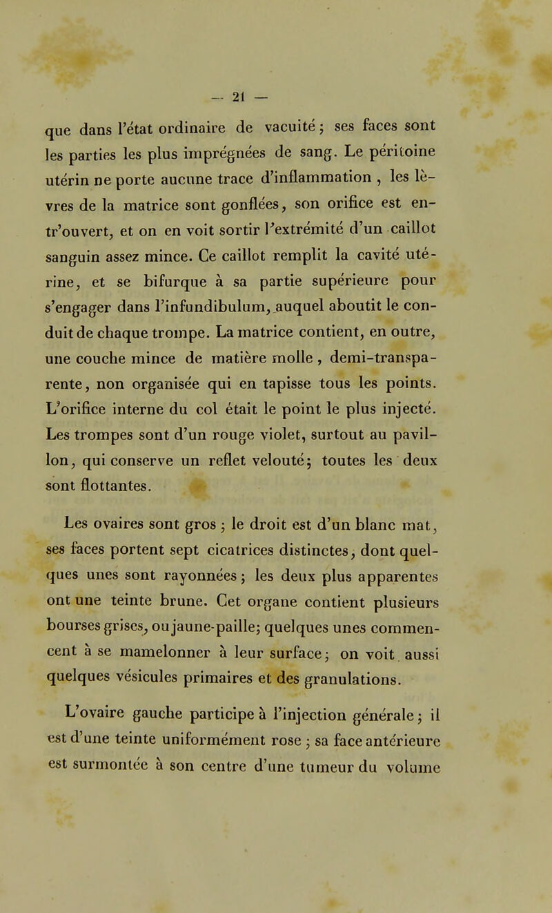 que dans l'état ordinaire de vacuité ; ses faces sont les parties les plus imprégnées de sang. Le péritoine utérin ne porte aucune trace d'inflammation , les lè- vres de la matrice sont gonflées, son orifice est en- tr'ouvert, et on en voit sortir l'extrémité d'un caillot sanguin assez mince. Ce caillot remplit la cavité uté- rine, et se bifurque à sa partie supérieure pour s'engager dans l'infundibulum, auquel aboutit le con- duit de chaque trompe. La matrice contient, en outre, une couche mince de matière molle , demi-transpa- rente, non organisée qui en tapisse tous les points. L'orifice interne du col était le point le plus injecté. Les trompes sont d'un rouge violet, surtout au pavil- lon, qui conserve un reflet velouté; toutes les deux sont flottantes. Les ovaires sont gros ; le droit est d'un blanc mat, ses faces portent sept cicatrices distinctes, dont quel- ques unes sont rayonnées ; les deux plus apparentes ont une teinte brune. Cet organe contient plusieurs bourses grises, oujaune-paille; quelques unes commen- cent à se mamelonner à leur surface ; on voit aussi quelques vésicules primaires et des granulations. L'ovaire gauche participe à l'injection générale ; il est d'une teinte uniformément rose • sa face antérieure est surmontée à son centre d'une tumeur du volume