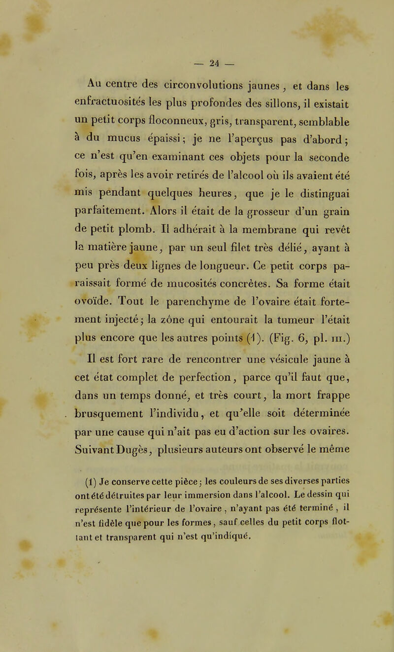 Au centre des circonvolutions jaunes, et dans les enfractuosités les plus profondes des sillons, il existait un petit corps floconneux, gris, transparent, semblable à du mucus épaissi; je ne l'aperçus pas d'abord; ce n'est qu'en examinant ces objets pour la seconde fois, après les avoir retirés de l'alcool où ils avaient été mis pendant quelques heures, que je le distinguai parfaitement. Alors il était de la grosseur d'un grain de petit plomb. Il adhérait à la membrane qui revêt la matière jaune, par un seul filet très délié, ayant à peu près deux lignes de longueur. Ce petit corps pa- raissait formé de mucosités concrètes. Sa forme était ovoïde. Tout le parenchyme de l'ovaire était forte- ment injecté; la zone qui entourait la tumeur l'était plus encore que les autres points (Fig. 6, pl. ni.) Il est fort rare de rencontrer une vésicule jaune à cet état complet de perfection, parce qu'il faut que, dans un temps donné, et très court, la mort frappe brusquement l'individu, et qu'elle soit déterminée par une cause qui n'ait pas eu d'action sur les ovaires. Suivant Dugès, plusieurs auteurs ont observé le même (1) Je conserve cette pièce ; les couleurs de ses diverses parties ont été détruites par leur immersion dans l'alcool. Le dessin qui représente l'intérieur de l'ovaire , n'ayant pas été terminé , il n'est fidèle que pour les formes, sauf celles du petit corps flot- tant et transparent qui n'est qu'indiqué.