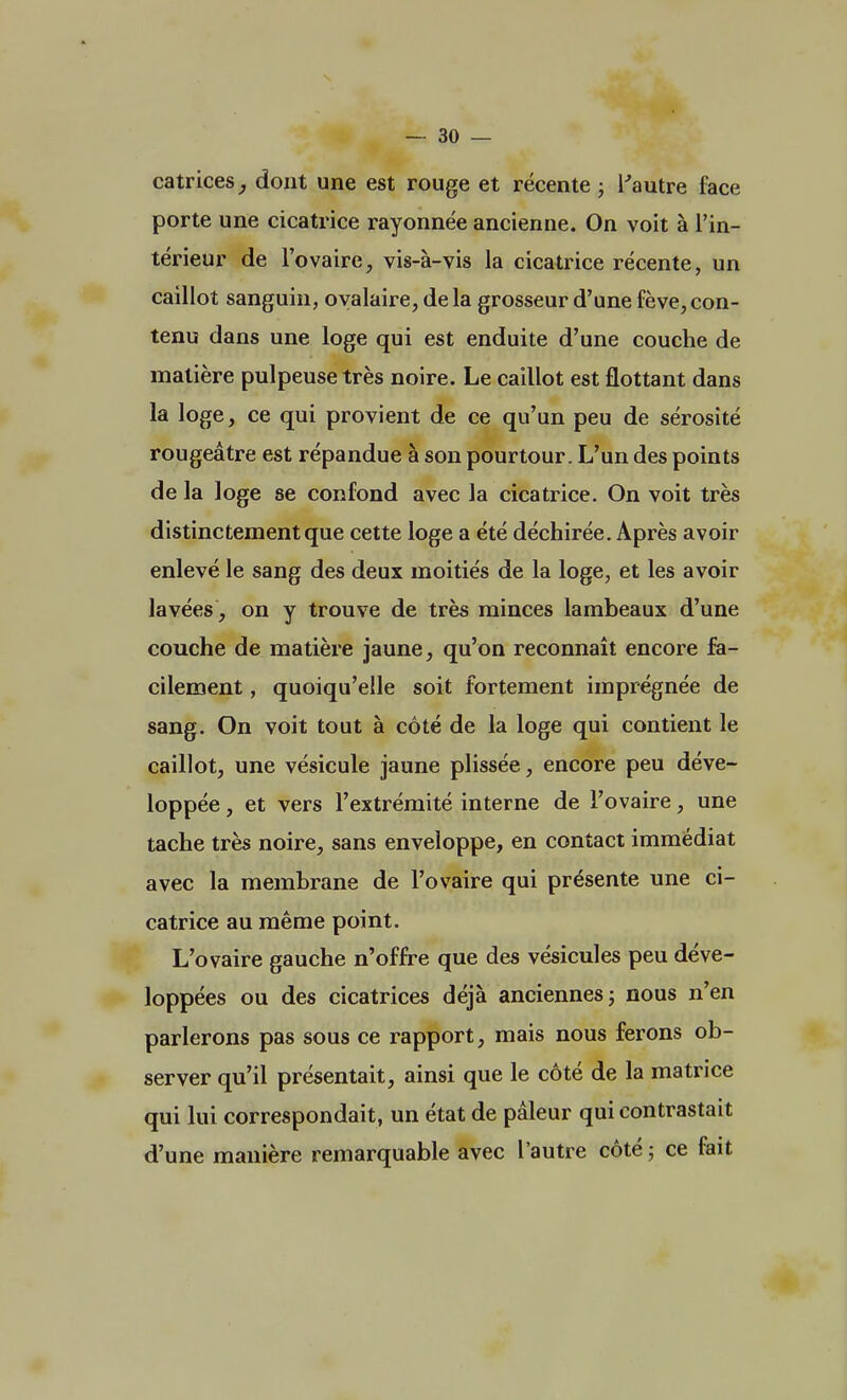 catrices, dont une est rouge et récente ; l'autre face porte une cicatrice rayonnée ancienne. On voit à l'in- térieur de l'ovaire, vis-à-vis la cicatrice récente, un caillot sanguin, ovalaire, delà grosseur d'une fève,con- tenu dans une loge qui est enduite d'une couche de matière pulpeuse très noire. Le caillot est flottant dans la loge, ce qui provient de ce qu'un peu de sérosité rougeâtre est répandue à son pourtour. L'un des points de la loge se confond avec la cicatrice. On voit très distinctement que cette loge a été déchirée. Après avoir enlevé le sang des deux moitiés de la loge, et les avoir lavées , on y trouve de très minces lambeaux d'une couche de matière jaune, qu'on reconnaît encore fa- cilement , quoiqu'elle soit fortement imprégnée de sang. On voit tout à côté de la loge qui contient le caillot, une vésicule jaune plissée, encore peu déve- loppée , et vers l'extrémité interne de l'ovaire, une tache très noire, sans enveloppe, en contact immédiat avec la membrane de l'ovaire qui présente une ci- catrice au même point. L'ovaire gauche n'offre que des vésicules peu déve- loppées ou des cicatrices déjà anciennes ; nous n'en parlerons pas sous ce rapport, mais nous ferons ob- server qu'il présentait, ainsi que le côté de la matrice qui lui correspondait, un état de pâleur qui contrastait d'une manière remarquable avec l'autre côté ; ce fait