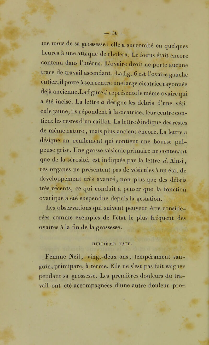 me mois de sa grossesse : elle a succombé en quelques beures à une attaque de choléra. Le fœtus était encore contenu dans l'utérus. L'ovaire droit ne porte aucune trace de travail ascendant. Lafig. 6 est l'ovaire gauche entier; il porte à son centre une large cicatrice rayonnée déjà ancienne.La figure 5 représente le même ovaire qui a été incisé. La lettre a désigne les débris d'une vési- cule jaune; ils répondent à la cicatrice, leur centre con- tient les restes d'un caillot. La lettre 6 indique des restes de même nature, mais plus anciens encore. La lettre c désigne un renflement qui contient une bourse pul- peuse grise. Une grosse vésicule primaire ne contenant que de la sérosité, est indiquée par la lettre d. Ainsi, ces organes ne présentent pas de vésicules à un état de développement très avancé, non plus que des débris très récents, ce qui conduit à penser que la fonction ovarique a été suspendue depuis la gestation. Les observations qui suivent peuvent être considé- rées comme exemples de l'état le plus fréquent des ovaires à la fin de la grossesse. HUITIÈME FAIT. Femme Neil, vingt-deux ans, tempérament san- guin, primipare, à terme. Elle ne s'est pas fait saigner pendant sa grossesse. Les premières douleurs du tra- vail ont été accompagnées d'une autre douleur pro-