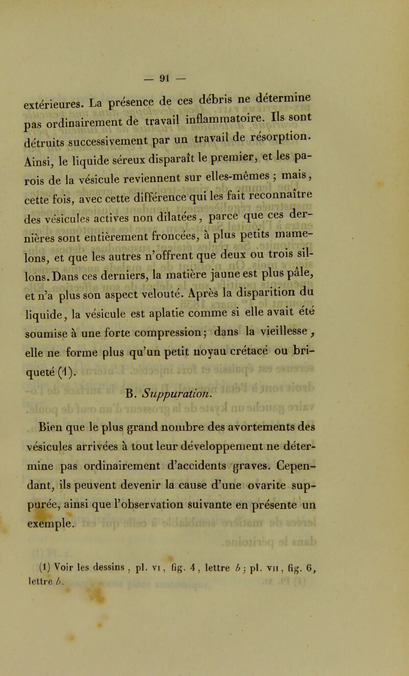 extérieures. La présence de ces débris ne détermine pas ordinairement de travail inflammatoire. Ils sont détruits successivement par un travail de résorption. Ainsi, le liquide séreux disparaît le premier, et les pa- rois de la vésicule reviennent sur elles-mêmes ; mais, cette fois, avec cette différence qui les fait reconnaître des vésicules actives non dilatées, parce que ces der- nières sont entièrement froncées, à plus petits mame- lons, et que les autres n'offrent que deux ou trois sil- lons. Dans ces derniers, la matière jaune est plus pâle, et n'a plus son aspect velouté. Après la disparition du liquide, la vésicule est aplatie comme si elle avait été soumise à une forte compression ; dans la vieillesse , elle ne forme plus qu'un petit noyau crétacé ou bri- queté (-1). B. Suppuration. Bien que le plus grand nombre des avortements des vésicules arrivées à tout leur développement ne déter- mine pas ordinairement d'accidents graves. Cepen- dant, ils peuvent devenir la cause d'une ovarite sup- purée, ainsi que l'observation suivante en présente un exemple. (1) Voir les dessins , pl. vi, fig. 4 , lettre b, pl. vu , fig. 6, lettre b.