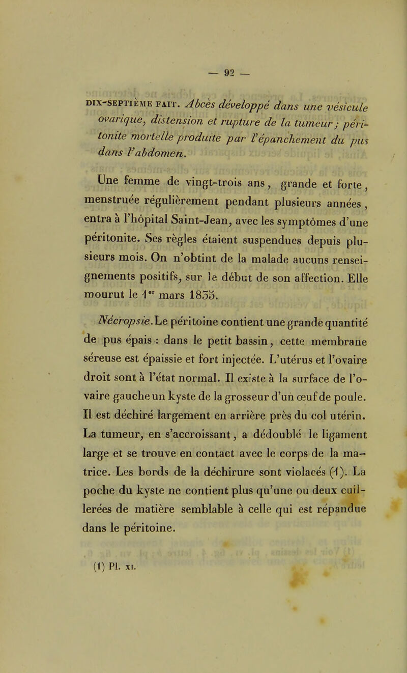 dix-septième fait. Abcès développé dans une vésicule ovarique, distension et rupture de la tumeur; péri- tonite mortelle produite par Vépanchement du pus dans l'abdomen. Une femme de vingt-trois ans, grande et forte, menstruée régulièrement pendant plusieurs années, entra à l'hôpital Saint-Jean, avec les symptômes d'une péritonite. Ses règles étaient suspendues depuis plu- sieurs mois. On n'obtint de la malade aucuns rensei- gnements positifs, sur le début de son affection. Elle mourut le i mars 1855. Nécropsie.he péritoine contient une grande quantité de pus épais : dans le petit bassin, cette membrane séreuse est épaissie et fort injectée. L'utérus et l'ovaire droit sont à l'état normal. Il existe à la surface de l'o- vaire gauche un kyste de la grosseur d'un œuf de poule. Il est déchiré largement en arrière près du col utérin. La tumeur, en s'accroissant, a dédoublé le ligament large et se trouve en contact avec le corps de la ma- trice. Les bords de la déchirure sont violacés (i). La poche du kyste ne contient plus qu'une ou deux cuil- lerées de matière semblable à celle qui est répandue dans le péritoine. (t) Pl. XI.
