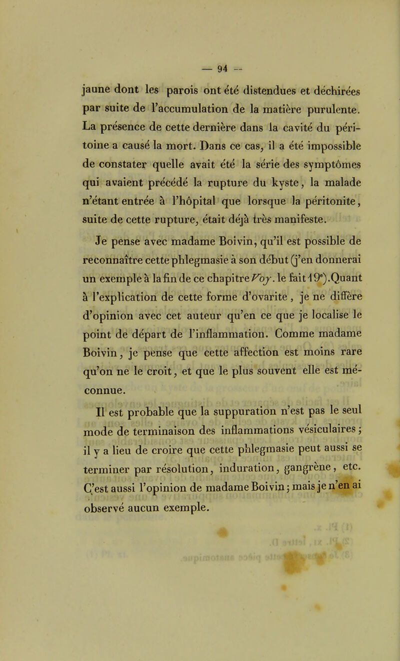 jaune dont les parois ont été distendues et déchirées par suite de l'accumulation de la matière purulente. La présence de cette dernière dans la cavité du péri- toine a causé la mort. Dans ce cas, il a été impossible de constater quelle avait été la série des symptômes qui avaient précédé la rupture du kyste, la malade n'étant entrée à l'hôpital que lorsque la péritonite, suite de cette rupture, était déjà très manifeste. Je pense avec madame Boivin, qu'il est possible de reconnaître cette phlegmasie. à son début (j'en donnerai un exemple à la fin de ce chapitre Voj. le fait \ 9e).Quant à l'explication de cette forme d'ovarite , je ne diffère d'opinion avec cet auteur qu'en ce que je localise le point de départ de l'inflammation. Comme madame Boivin, je pense que cette affection est moins rare qu'on ne le croit, et que le plus souvent elle est mé- connue. Il est probable que la suppuration n'est pas le seul mode de terminaison des inflammations vésiculaires ; il y a lieu de croire que cette phlegmasie peut aussi se terminer par résolution, induration, gangrène, etc. C'est aussi l'opinion de madame Boivin ; mais je n'en ai observé aucun exemple.