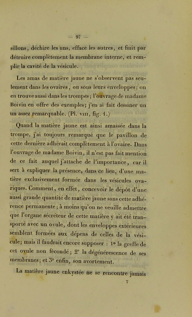 sillons, déchire les uns, efface les autres, et finit par détruire complètement la membrane interne, et rem- plir la cavité de la vésicule. Les amas de matière jaune ne s'observent pas seu- lement dans les ovaires, ou sous leurs enveloppes; on en trouve aussi dans les trompes ; l'ouvrage de madame Boivin en offre des exemples; j'en ai fait dessiner un un assez remarquable. (Pl. vm, fïg. \.) Quand la matière jaune est ainsi amassée dans la trompe, j'ai toujours remarqué que le pavillon de cette dernière adhérait complètement à l'ovaire. Dans l'ouvrage de madame Boivin, il n'est pas fait mention de ce fait auquel j'attache de l'importance, car il sert à expliquer la présence, dans ce lieu, d'une ma- tière exclusivement formée dans les vésicules ova- riques. Comment, en effet, concevoir le dépôt d'une 'IUOCV JlMinon, îfil4*! lî PQ'IO) b'k X')iigfi fcfïon—pno?VrrrTii<W aussi grande quantité de matière jaune sans cette adhé- rence permanente ; à moins qu'on ne veuille admettre que l'organe sécréteur de cette matière y ait été tran- sporté avec un ovule, dont les enveloppes extérieures semblent formées aux dépens de celles de la vési- cule; mais il faudrait encore supposer : 1° la greffe de cet ovule non fécondé ; 2° la dégénérescence de ses membranes; et 3° enfin, son avortement. La matière jaune enkystée ne se rencontre jamais 7