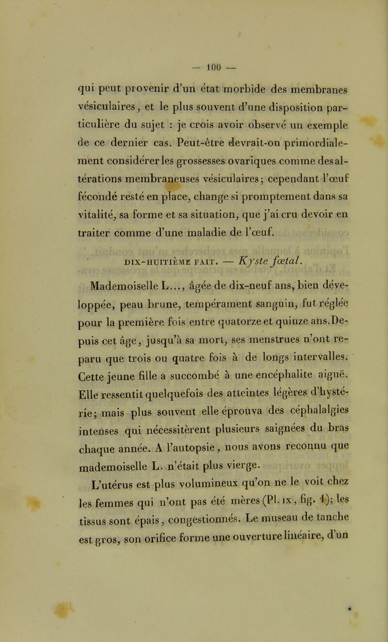 qui peut provenir d'un état morbide des membranes vésiculaires, et le plus souvent d'une disposition par- ticulière du sujet : je crois avoir observé un exemple de ce dernier cas. Peut-être devrait-on primordiale- ment considérer les grossesses ovariques comme des al- térations membraneuses vésiculaires; cependant l'œuf fécondé resté en place, change si promptement dans sa vitalité, sa forme et sa situation, que j'ai, cru devoir en traiter comme d'une maladie de l'œuf. dix-huitième fait. — Kyste fœtal. Mademoiselle L..., âgée de dix-neuf ans, bien déve- loppée, peau brune, tempérament sanguin, fut réglée pour la première fois entre quatorze et quinze ans.De- puis cet âge, jusqu'à sa mort, ses menstrues n'ont re- paru que trois ou quatre fois à de longs intervalles. Cette jeune fille a succombé à une encéphalite aiguë. Elle ressentit quelquefois des atteintes légères d'hysté- rie; mais plus souvent elle éprouva des céphalalgies intenses qui nécessitèrent plusieurs saignées du bras chaque année. A l'autopsie, nous avons reconnu que mademoiselle L. n'était plus vierge. L'utérus est plus volumineux qu'on ne le voit chez les femmes qui n'ont pas été mères (Pl. ix, fig. -1); les tissus sont épais, congestionnés. Le museau de tanche est gros, son orifice forme une ouverture linéaire, d'un