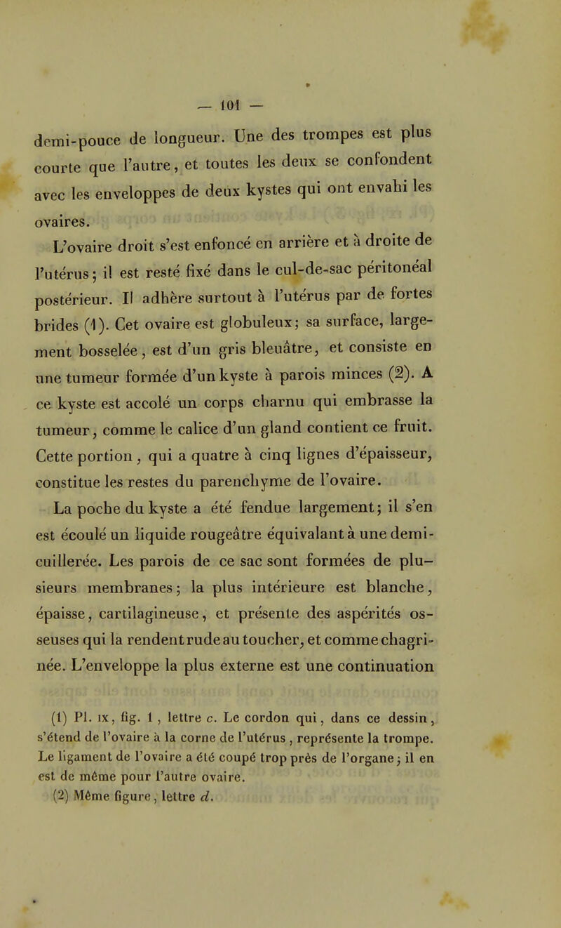 demi-pouce de longueur. Une des trompes est plus courte que l'autre, et toutes les deux se confondent avec les enveloppes de deux kystes qui ont envahi les ovaires. L'ovaire droit s'est enfoncé en arrière et à droite de l'utérus ; il est resté fixé dans le cul-de-sac péritonéal postérieur. Il adhère surtout à l'utérus par de fortes brides (1). Cet ovaire est globuleux; sa surface, large- ment bosselée, est d'un gris bleuâtre, et consiste en une tumeur formée d'un kyste à parois minces (2). A ce kyste est accolé un corps charnu qui embrasse la tumeur, comme le calice d'un gland contient ce fruit. Cette portion , qui a quatre à cinq lignes d'épaisseur, constitue les restes du parenchyme de l'ovaire. La poche du kyste a été fendue largement; il s'en est écoulé un liquide rougeâtre équivalant à une demi- cuillerée. Les parois de ce sac sont formées de plu- sieurs membranes ; la plus intérieure est blanche, épaisse, cartilagineuse, et présente des aspérités os- seuses qui la rendent rude au toucher, et comme chagri- née. L'enveloppe la plus externe est une continuation (1) Pl. ix, fig. 1 , lettre c. Le cordon qui, dans ce dessin, s'étend de l'ovaire à la corne de l'utérus , représente la trompe. Le ligament de l'ovaire a été coupé trop près de l'organe ; il en est de même pour l'autre ovaire. (2) Même figure, lettre d.