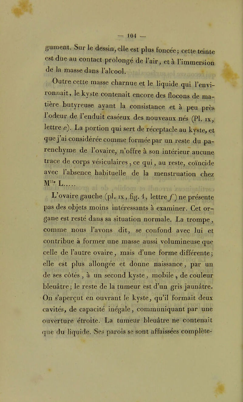 gument. Sur le dessin,elle est plus foncée; cette teinte est due au contact prolongé de l'air, et à l'immersion de la masse dans l'alcool. Outre cette masse charnue et le liquide qui l'envi- ronnait, le kyste contenait encore des flocons de ma- tière butyreuse ayant la consistance et à peu près l'odeur de l'enduit caséeux des nouveaux nés (Pl. ix, lettre e). La portion qui sert de réceptacle au kyste, et que j'ai considérée comme formée par un reste du pa- renchyme de l'ovaire, n'offre à son intérieur aucune trace de corps vésiculaires , ce qui, au reste, coïncide avec l'absence habituelle de la menstruation chez Mlle L L'ovaire gauche (pl. rx, fig. A, lettre/) ne présente pas des objets moins intéressants à examiner. Cet or- gane est resté dans sa situation normale. La trompe, comme nous l'avons dit, se confond avec lui et contribue à former une masse aussi volumineuse que celle de l'autre ovaire, mais d'une forme différente; elle est plus allongée et donne naissance, par un de ses côtés , à un second kyste, mobile , de couleur bleuâtre; le reste de la tumeur est d'un gris jaunâtre. On s'aperçut en ouvrant le kyste, qu'il formait deux cavités, de capacité inégale, communiquant par une ouverture étroite. La tumeur bleuâtre ne contenait que du liquide. Ses parois se sont affaissées complète-