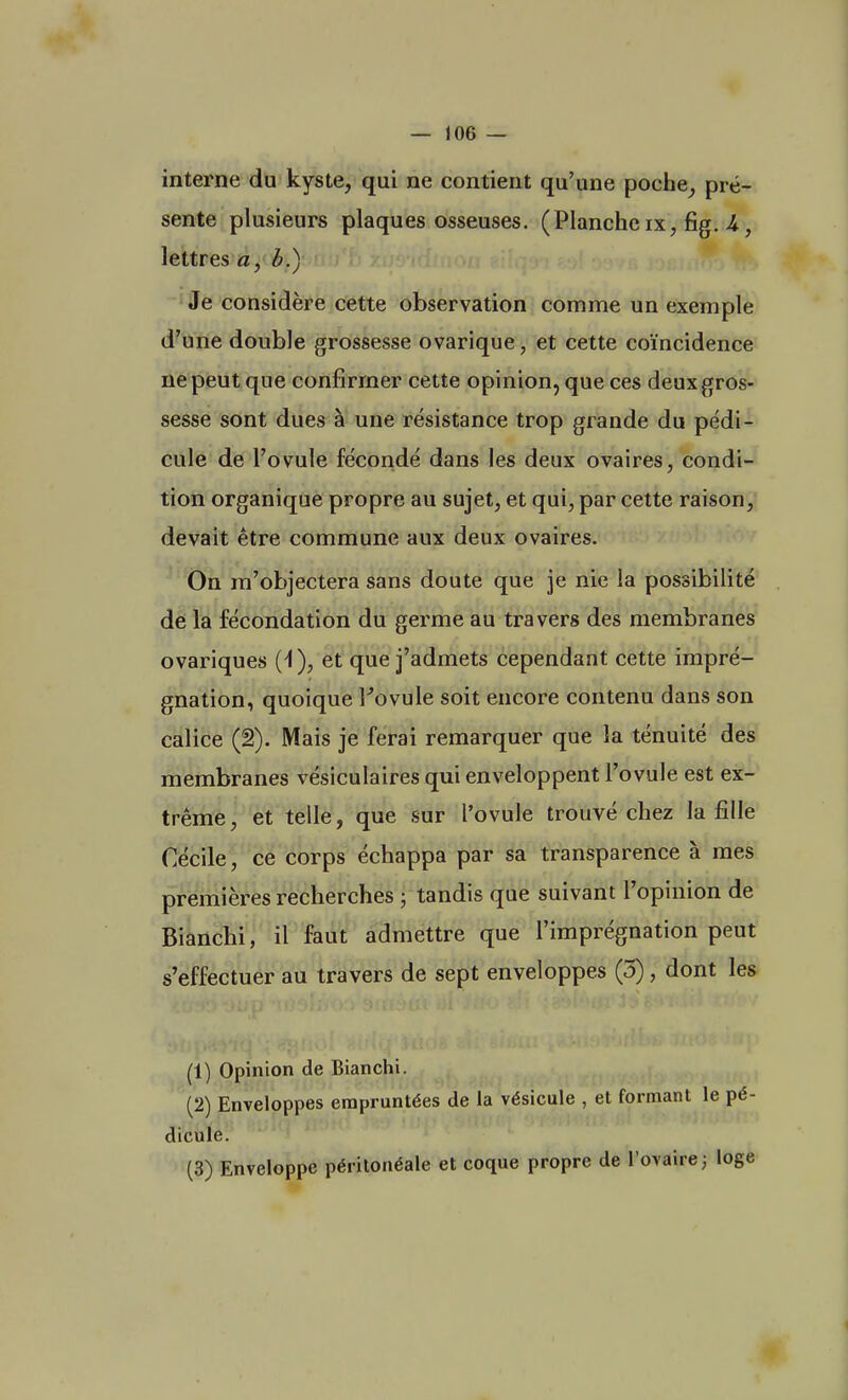 interne du kyste, qui ne contient qu'une poche, pré- sente plusieurs plaques osseuses. (Planche ix, fig. U, lettres a, b.) Je considère cette observation comme un exemple d'une double grossesse ovarique, et cette coïncidence ne peut que confirmer cette opinion, que ces deux gros- sesse sont dues à une résistance trop grande du pédi- cule de l'ovule fécondé dans les deux ovaires, condi- tion organique propre au sujet, et qui, par cette raison, devait être commune aux deux ovaires. On m'objectera sans doute que je nie la possibilité de la fécondation du germe au travers des membranes ovariques (4), et que j'admets cependant cette impré- gnation, quoique Fovule soit encore contenu dans son calice (2). Mais je ferai remarquer que la ténuité des membranes vésiculaires qui enveloppent l'ovule est ex- trême, et telle, que sur l'ovule trouvé chez la fille Cécile, ce corps échappa par sa transparence à mes premières recherches ; tandis que suivant l'opinion de Bianchi, il faut admettre que l'imprégnation peut s'effectuer au travers de sept enveloppes (3), dont les (1) Opinion de Bianchi. (2) Enveloppes empruntées de la vésicule , et formant le pé- dicule. (3) Enveloppe péritonéale et coque propre de l'ovaire; loge