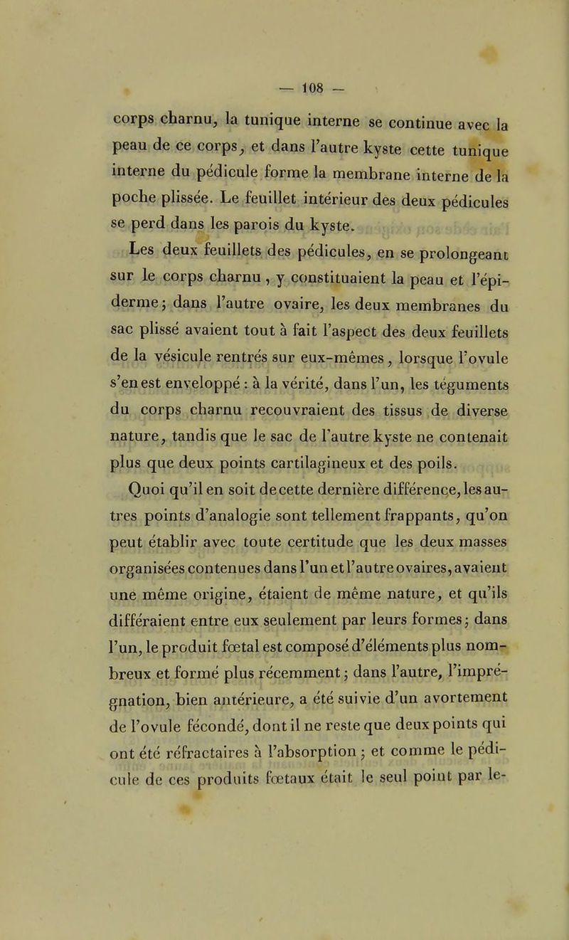 corps charnu, la tunique interne se continue avec la peau de ce corps, et dans l'autre kyste cette tunique interne du pédicule forme la membrane interne de la poche plissée. Le feuillet intérieur des deux pédicules se perd dans les parois du kyste. Les deux feuillets des pédicules, en se prolongeant sur le corps charnu, y constituaient la peau et l'épi- démie 5 dans l'autre ovaire, les deux membranes du sac plissé avaient tout à fait l'aspect des deux feuillets de la vésicule rentrés sur eux-mêmes, lorsque l'ovule s'en est enveloppé : à la vérité, dans l'un, les téguments du corps charnu recouvraient des tissus de diverse nature, tandis que le sac de l'autre kyste ne contenait plus que deux points cartilagineux et des poils. Quoi qu'il en soit de cette dernière différence, les au- tres points d'analogie sont tellement frappants, qu'on peut établir avec toute certitude que les deux masses organisées contenues dans l'un et l'autre ovaires, avaient une même origine, étaient de même nature, et qu'ils différaient entre eux seulement par leurs formes ; dans l'un, le produit fœtal est composé d'éléments plus nom- breux et formé plus récemment ; dans l'autre, l'impré- gnation, bien antérieure, a été suivie d'un avortement de l'ovule fécondé, dont il ne reste que deux points qui ont été réfractaires à l'absorption : et comme le pédi- cule de ces produits fœtaux était le seul poiut par le-