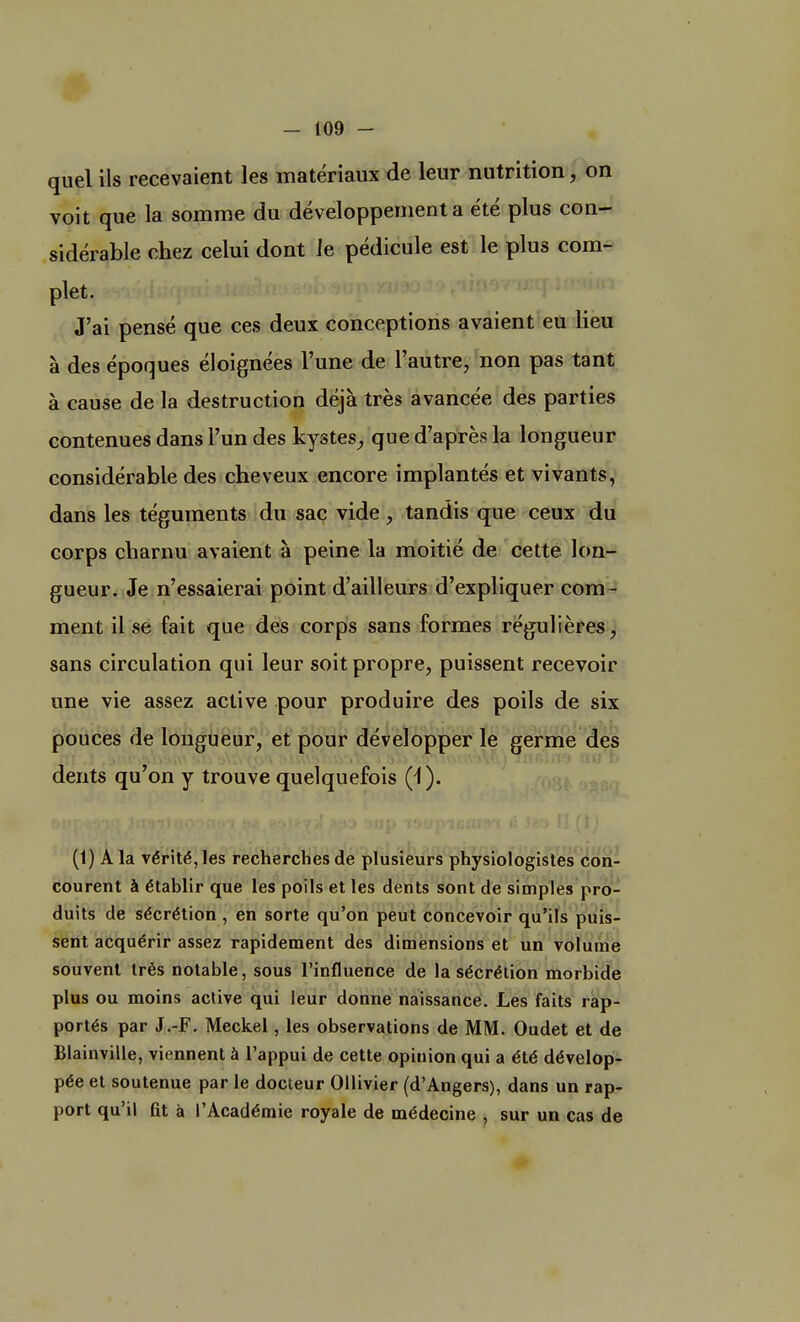quel ils recevaient les matériaux de leur nutrition, on voit que la somme du développement a été plus con- sidérable chez celui dont ie pédicule est le plus com- plet. J'ai pensé que ces deux conceptions avaient eu lieu à des époques éloignées l'une de l'autre, non pas tant à cause de la destruction déjà très avancée des parties contenues dans l'un des kystes, que d'après la longueur considérable des cheveux encore implantés et vivants, dans les téguments du sac vide, tandis que ceux du corps charnu avaient à peine la moitié de cette lon- gueur. Je n'essaierai point d'ailleurs d'expliquer com- ment il se fait que des corps sans formes régulières, sans circulation qui leur soit propre, puissent recevoir une vie assez active pour produire des poils de six pouces de longueur, et pour développer le germe des dents qu'on y trouve quelquefois (i). (t) A la vérité, les recherches de plusieurs physiologistes con- courent à établir que les poils et les dents sont de simples pro- duits de sécrétion , en sorte qu'on peut concevoir qu'ils puis- sent acquérir assez rapidement des dimensions et un volume souvent très notable, sous l'influence de la sécrétion morbide plus ou moins active qui leur donne naissance. Les faits rap- portés par J.-F. Meckel, les observations de MM. Oudet et de Blainville, viennent à l'appui de cette opinion qui a été dévelop- pée et soutenue par le docteur Ollivier (d'Angers), dans un rap- port qu'il lit à l'Académie royale de médecine , sur un cas de