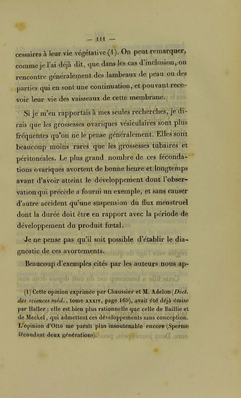 cessaires à leur vie végétative (i). On peut remarquer, comme je l'ai déjà dit, que dans les cas d'inclusion, on rencontre généralement des lambeaux de peau ou des parties qui en sont une continuation, et pouvant rece - voir leur vie des vaisseaux de cette membrane. Si je m'en rapportais à mes seules recherches, je di- rais que les grossesses ovariques vésiculaires sont plus fréquentes qu'on ne le pense généralement. Elles sont beaucoup moins rares que les grossesses tubaires et péritonéales. Le plus grand nombre de ces féconda- tions ovariques avortent de bonne heure et longtemps avant d'avoir atteint le développement dont l'obser- vation qui précède a fourni un exemple, et sans causer d'autre accident qu'une suspension du flux menstruel dont la durée doit être en rapport avec la période de développement du produit fœtal. Je ne pense pas qu'il soit possible d'établir le dia- gnostic de ces avortements. Beaucoup d'exemples cités par les auteurs nous ap- (1) Cette opinion exprimée par Chaussier et M. Adelon (Dict. des sciences méd., tome xxxiv, page 169), avait été déjà émise par Haller ; elle est bien plus rationnelle que celle de Baillie et de Meckel, qui admettent ces développements sans conception. L'opinion d'Otto me paraît plus insoutenable encore (Sperme fécondant deux générations).