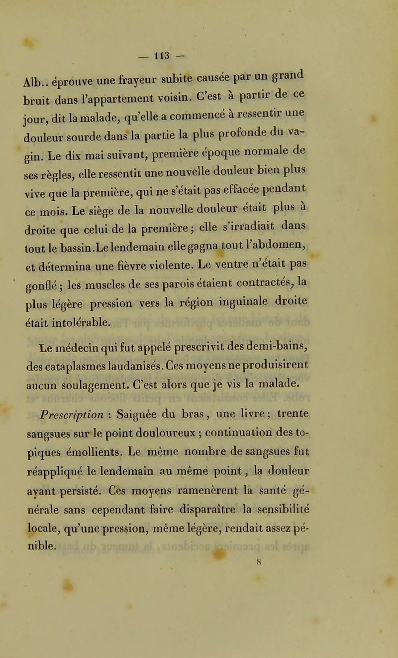 Alb.. éprouve une frayeur subite causée par un grand bruit dans l'appartement voisin. C'est à partir de ce jour, dit la malade, qu'elle a commencé à ressentir une douleur sourde dans la partie la plus profonde du va- gin. Le dix mai suivant, première époque normale de ses règles, elle ressentit une nouvelle douleur bien plus vive que la première, qui ne s'était pas effacée pendant ce mois. Le siège de la nouvelle douleur était plus à droite que celui de la première ; elle s'irradiait dans tout le bassin.Le lendemain elle gagna tout l'abdomen, et détermina une fièvre violente. Le ventre n'était pas gonflé ; les muscles de ses parois étaient contractés, la plus légère pression vers la région inguinale droite était intolérable. Le médecin qui fut appelé prescrivit des demi-bains, des cataplasmes laudanisés. Ces moyens ne produisirent aucun soulagement. C'est alors que je vis la malade. Prescription : Saignée du bras, une livre; trente sangsues sur le point douloureux ; continuation des to- piques émollients. Le même nombre de sangsues fut réappliqué le lendemain au même point, la douleur ayant persisté. Ces moyens ramenèrent la santé gé- nérale sans cependant faire disparaître la sensibilité locale, qu'une pression, même légère, rendait assez pé- nible.