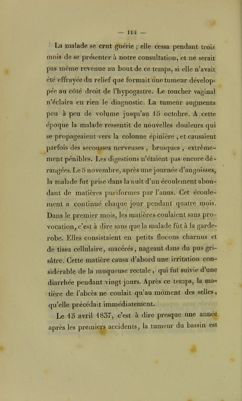 La malade se crut guérie ; elle cessa pendant trois mois de se pre'senter à notre consultation, et ne serait pas même revenue au bout de ce temps, si elle n'avait été effrayée du relief que formait une tumeur dévelop- pée au côté droit de l'hypogastre. Le toucher vaginal n'éclaira en rien le diagnostic. La tumeur augmenta peu à peu de volume jusqu'au 45 octobre. A cette époque la malade ressentit de nouvelles douleurs qui se propageaient vers la colonne épinière , et causaient parfois des secousses nerveuses , brusques , extrême- ment pénibles. Les digestions n'étaient pas encore dé- rangées. Le 5 novembre, après une journée d'angoisses, la malade fut prise dans la nuit d'un écoulement abon- dant de matières puriformes par l'anus. Cet écoule- ment a continué chaque jour pendant quatre mois. Dans le premier mois, les matières coulaient sans pro- vocation, c'est à dire sans que la malade fût à la garde- robe. Elles consistaient en petits flocons charnus et de tissu cellulaire, macérés, nageant dans du pus gri- sâtre. Cette matière causa d'abord une irritation con- sidérable de la muqueuse rectale , qui fut suivie d'une diarrhée pendant vingt jours. Après ce temps, la ma- tière de l'abcès ne coulait qu'au moment des selles, qu'elle précédait immédiatement. Le 45 avril 4837, c'est à dire presque une année après les premiers accidents, la tumeur du bassin est