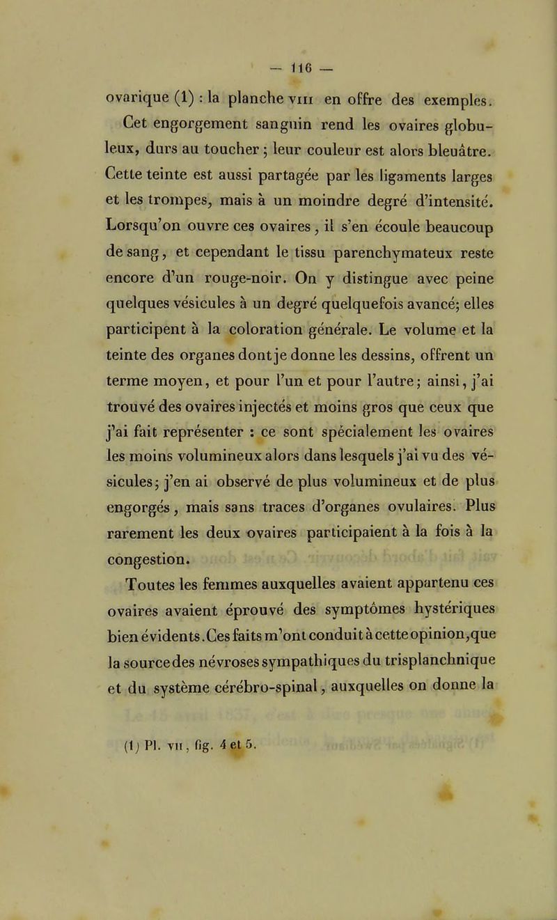 ovarique (1) : la planche vin en offre des exemples. Cet engorgement sanguin rend les ovaires globu- leux, durs au toucher ; leur couleur est alors bleuâtre. Cette teinte est aussi partagée par les ligaments larges et les trompes, mais à un moindre degré d'intensité. Lorsqu'on ouvre ces ovaires, il s'en écoule beaucoup de sang, et cependant le tissu parenchymateux reste encore d'un rouge-noir. On y distingue avec peine quelques vésicules à un degré quelquefois avancé; elles participent à la coloration générale. Le volume et la teinte des organes dont je donne les dessins, offrent un terme moyen, et pour l'un et pour l'autre ; ainsi, j'ai trouvé des ovaires injectés et moins gros que ceux que j'ai fait représenter : ce sont spécialement les ovaires les moins volumineux alors dans lesquels j'ai vu des vé- sicules; j'en ai observé de plus volumineux et de plus engorgés, mais sans traces d'organes ovulaires. Plus rarement les deux ovaires participaient à la fois à la congestion. Toutes les femmes auxquelles avaient appartenu ces ovaires avaient éprouvé des symptômes hystériques bien évidents. Ces faits m'ont conduit à cette opinion,que la source des névroses sympathiques du trisplanchnique et du système cérébro-spinal, auxquelles on donne la (lj Pl. vu, fig. 4 et 5.
