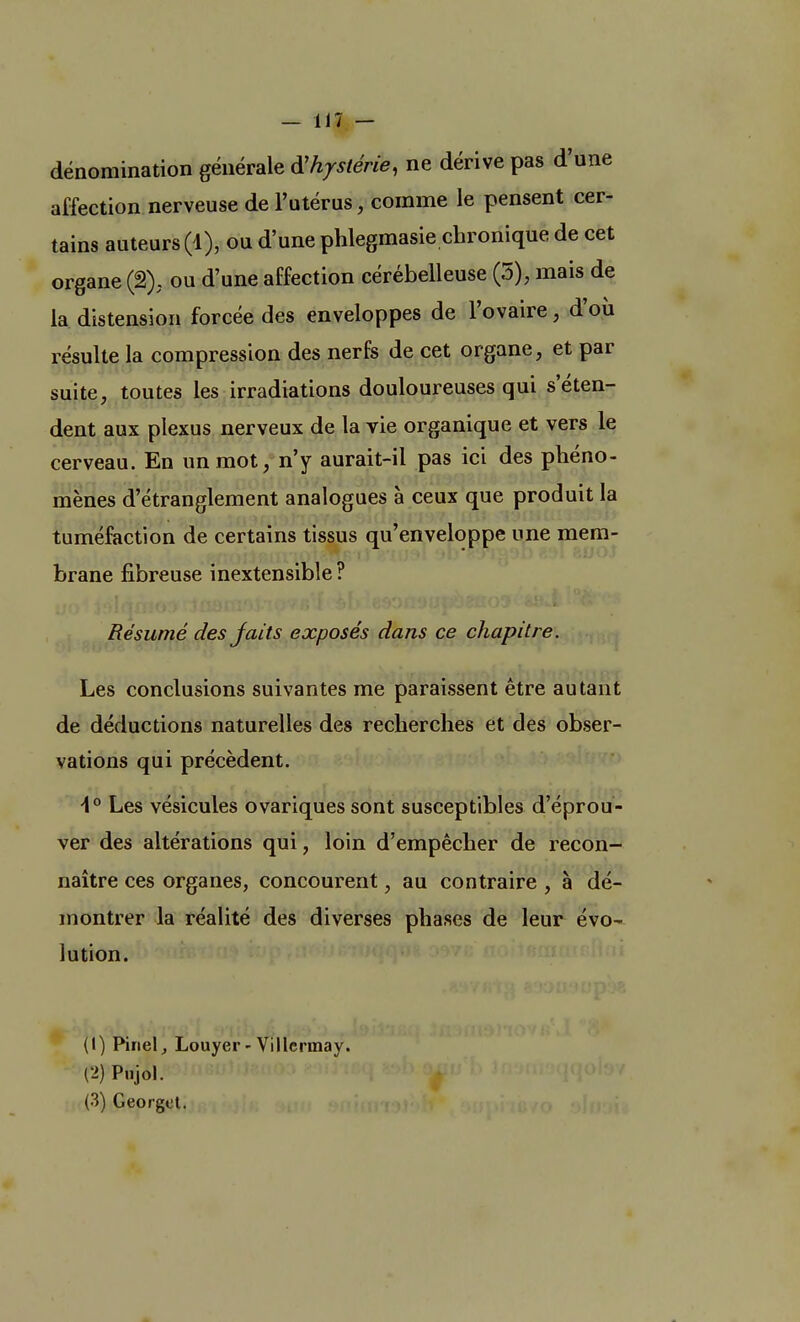 dénomination générale d'hystérie, ne dérive pas d'une affection nerveuse de l'utérus, comme le pensent cer- tains auteurs (1), ou d'une phlegmasie chronique de cet organe (2), ou d'une affection cérébelleuse (5), mais de la distension forcée des enveloppes de l'ovaire, d'où résulte la compression des nerfs de cet organe, et par suite, toutes les irradiations douloureuses qui s'éten- dent aux plexus nerveux de la vie organique et vers le cerveau. En un mot, n'y aurait-il pas ici des phéno- mènes d'étranglement analogues à ceux que produit la tuméfaction de certains tissus qu'enveloppe une mem- brane fibreuse inextensible? Résumé des Jaits exposés dans ce chapitre. Les conclusions suivantes me paraissent être autant de déductions naturelles des recherches et des obser- vations qui précèdent. \° Les vésicules ovariques sont susceptibles d'éprou- ver des altérations qui, loin d'empêcher de recon- naître ces organes, concourent, au contraire , à dé- montrer la réalité des diverses phases de leur évo- lution. (1) Pinel, Louyer-Villcrmay. (2) Pnjol.
