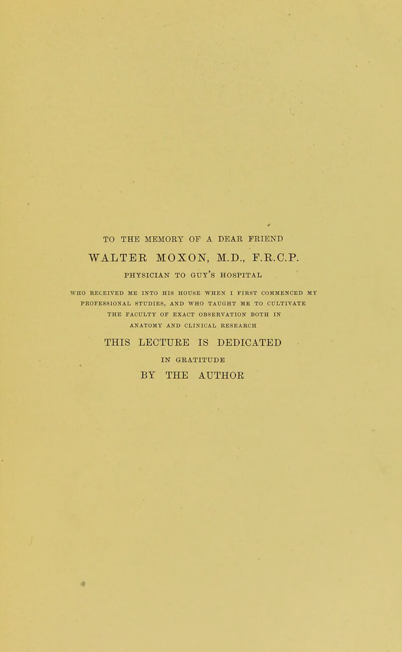 TO THE MEMORY OF A DEAR FRIEND WALTER MOXON, M.D., F.R.C.P. PHYSICIAN TO GUY'S HOSPITAL WHO RKCEIVED ME INTO HIS HOUSE WHEN I FIRST COMMENCED MY PROFESSIONAL STUDIES, AND WHO TAUGHT ME TO CULTIVATE THE FACULTY OF EXACT OBSERVATION BOTH IN ANATOMY AND CLINICAL RESEARCH THIS LECTUEE IS DEDICATED IN GRATITUDE BY THE AUTHOE