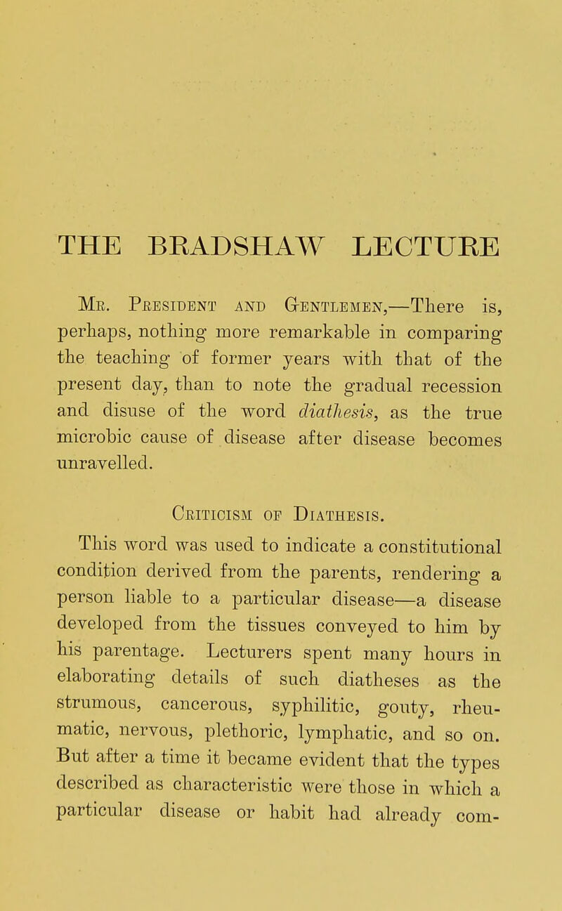 THE BKADSHAW LECTURE Mr. President and Gentlemen,—There is, perhaps, nothing more remarkable in comparing the teaching of former years with that of the present day, than to note the gradual recession and disuse of the word diathesis, as the true microbic cause of disease after disease becomes unravelled. Criticism of Diathesis. This word was used to indicate a constitutional condition derived from the parents, rendering a person liable to a particular disease—a disease developed from the tissues conveyed to him by his parentage. Lecturers spent many hours in elaborating details of such diatheses as the strumous, cancerous, syphilitic, gouty, rheu- matic, nervous, plethoric, lymphatic, and so on. But after a time it became evident that the types described as characteristic were those in which a particular disease or habit had already com-