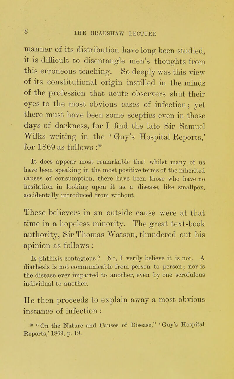 manner of its distribution have long been studied, it is difficult to disentangle men's thoughts from this erroneous teaching. So deeply was this view of its constitutional origin instilled in the minds of the profession that acute observers shut their eyes to the most obvious cases of infection; yet there must have been some sceptics even in those days of darkness, for I find the late Sir Samuel Wilks writing in the ' Guy's Hospital Reports,' for 1869 as follows :* It does appear most remarkable that whilst many of us have been speaking in the most positive terms of the inherited causes of consumption, there have been those who have no hesitation in looking upon it as. a disease, like smallpox, accidentally introduced from without. These believers in an outside cause were at that time in a hopeless minority. The great text-book authority, Sir Thomas Watson, thundered out his opinion as follows : Is phthisis contagious ? No, I verily believe it is not. A diathesis is not communicable from person to person; nor is the disease ever imparted to another, even by one scrofulous individual to another. He then proceeds to explain away a most obvious instance of infection: *  On the Nature and Causes of Disease, ' Guy's Hospital Reports,' 1869, p. 19.