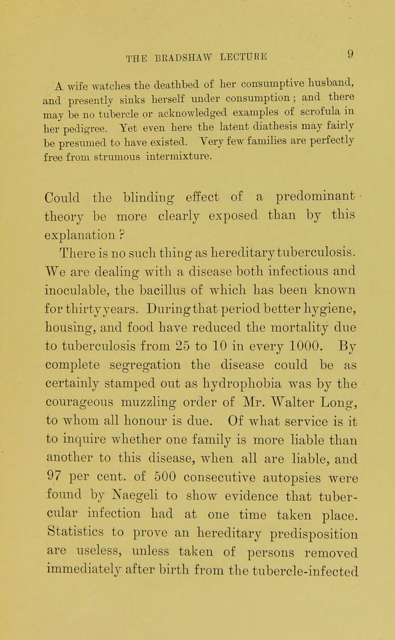 A wife watches the deathbed of her consumptive husband, and presently sinks herself under consumption; and there may be no tubercle or acknowledged examples of scrofula in her pedigree. Yet even here the latent diathesis may fairly be presumed to have existed. Very few families are perfectly free from strumous intermixture. Could the blinding effect of a predominant theory be more clearly exposed than by this explanation ? There is no such thing as hereditary tuberculosis. We are dealing with a disease both infectious and inoculable, the bacillus of which has been known for thirty years. During that period better hygiene, housing, and food have reduced the mortality due to tuberculosis from 25 to 10 in every 1000. By complete segregation the disease could be as certainly stamped out as hydrophobia was by the courageous muzzling order of Mr. Walter Long, to whom all honour is due. Of what service is it to inquire whether one family is more liable than another to this disease, when all are liable, and 97 per cent, of 500 consecutive autopsies were found by Naegeli to show evidence that tuber- cular infection had at one time taken place. Statistics to prove an hereditary predisposition are useless, unless taken of persons removed immediately after birth from the tubercle-infected