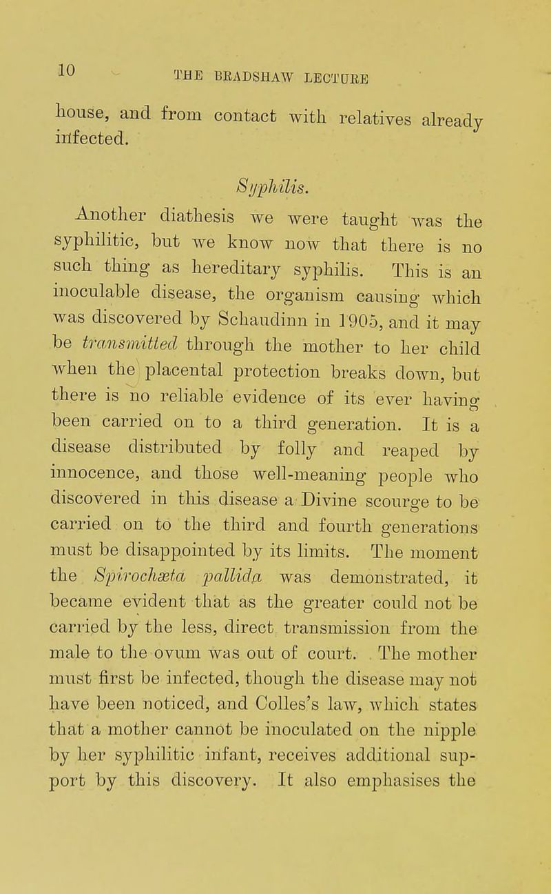 house, and from contact with relatives already infected. Syphilis. Another diathesis we were taught was the syphilitic, but we know now that there is no such thing as hereditary syphilis. This is an inoculable disease, the organism causing which was discovered by Schaudinn in 1905, and it may be transmitted through the mother to her child when the placental protection breaks down, but there is no reliable evidence of its ever havino- been carried on to a third generation. It is a disease distributed by folly and reaped by innocence, and those well-meaning people who discovered in this disease a Divine scourge to be carried on to the third and fourth generations must be disappointed by its limits. The moment the Spirochseta pallida was demonstrated, it became evident that as the greater could not be carried by the less, direct transmission from the male to the ovum was out of court. The mother must first be infected, though the disease may not have been noticed, and Colles's law, which states that a mother cannot be inoculated on the nipple by her syphilitic infant, receives additional sup- port by this discovery. It also emphasises the