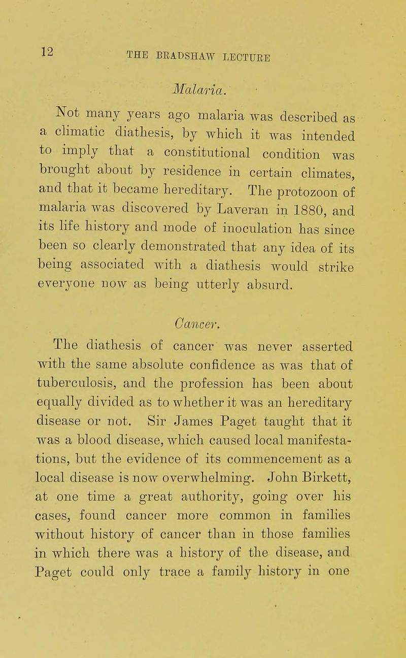 Malaria. Not many years ago malaria was described as a climatic diathesis, by which it was intended to imply that a constitutional condition was brought about by residence in certain climates, and that it became hereditary. The protozoon of malaria was discovered by Laveran in 1880, and its life history and mode of inoculation has since been so clearly demonstrated that any idea of its being associated with a diathesis would strike everyone now as being utterly absurd. Cancer. The diathesis of cancer was never asserted with the same absolute confidence as was that of tuberculosis, and the profession has been about equally divided as to whether it was an hereditary disease or not. Sir James Paget taught that it was a blood disease, which caused local manifesta- tions, but the evidence of its commencement as a local disease is now overwhelming. John Birkett, at one time a great authority, going over his cases, found cancer more common in families without history of cancer than in those families in which there was a history of the disease, and Paget could only trace a family history in one