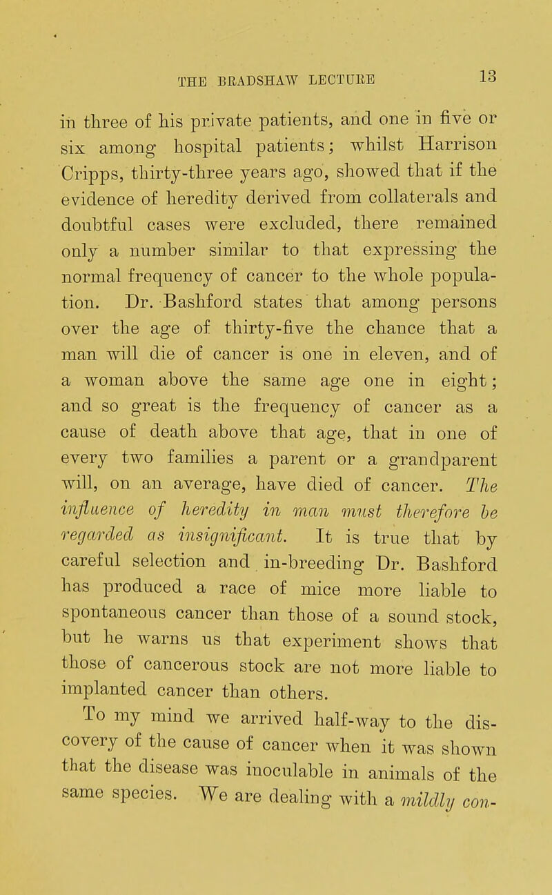 in three of his private patients, and one in five or six among hospital patients; whilst Harrison Cripps, thirty-three years ago, showed that if the evidence of heredity derived from collaterals and doubtful cases were excluded, there remained only a number similar to that expressing the normal frequency of cancer to the whole popula- tion. Dr. Bashford states that among persons over the age of thirty-five the chance that a man will die of cancer is one in eleven, and of a woman above the same age one in eight; and so great is the frequency of cancer as a cause of death above that age, that in one of every two families a parent or a grandparent will, on an average, have died of cancer. The influence of heredity in man must therefore be regarded as insignificant. It is true that by careful selection and in-breeding Dr. Bashford has produced a race of mice more liable to spontaneous cancer than those of a sound stock, but he warns us that experiment shows that those of cancerous stock are not more liable to implanted cancer than others. To my mind we arrived half-way to the dis- covery of the cause of cancer when it was shown that the disease was inoculable in animals of the same species. We are dealing with a mildly con-