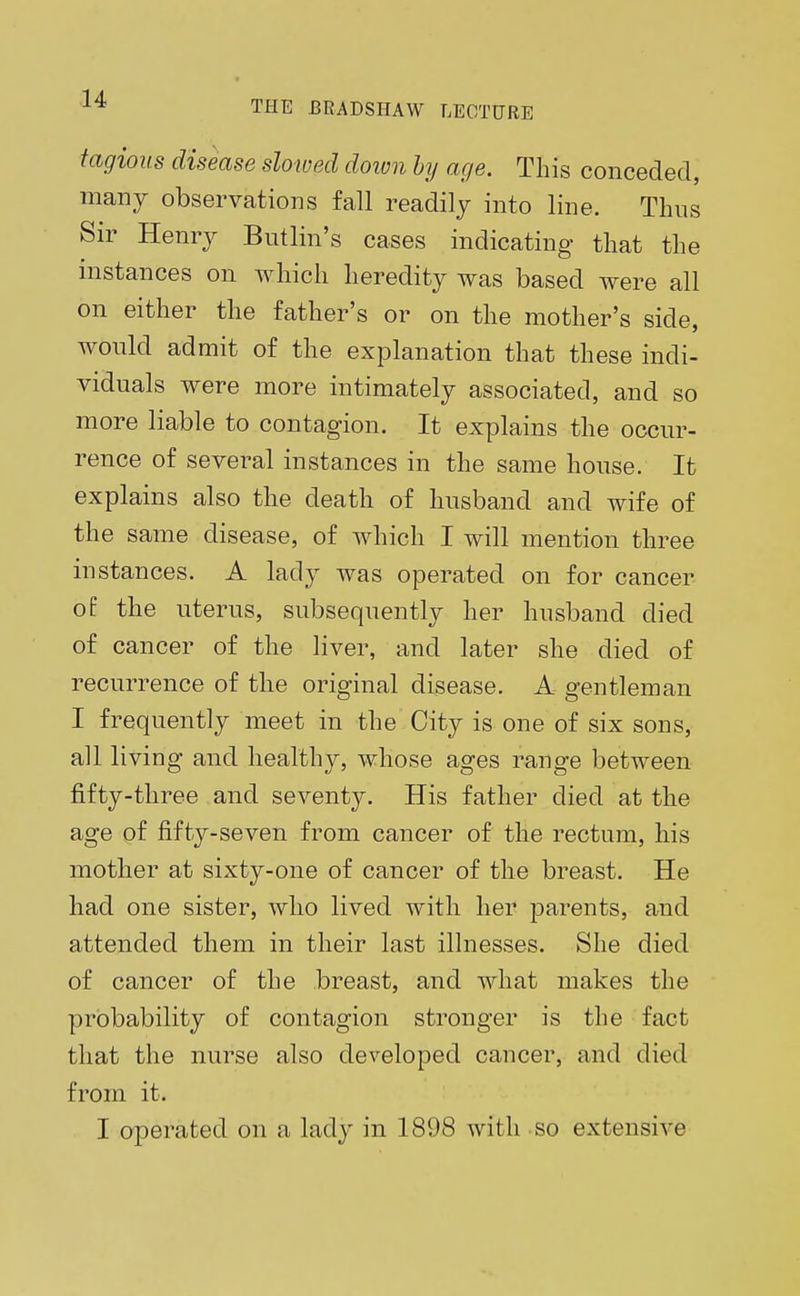 tagious disease slowed down by age. This conceded, many observations fall readily into line. Thus Sir Henry Butlin's cases indicating that the instances on which heredity was based were all on either the father's or on the mother's side, would admit of the explanation that these indi- viduals were more intimately associated, and so more liable to contagion. It explains the occur- rence of several instances in the same house. It explains also the death of husband and wife of the same disease, of which I will mention three instances. A lady was operated on for cancer of the uterus, subsequently her husband died of cancer of the liver, and later she died of recurrence of the original disease. A gentleman I frequently meet in the City is one of six sons, all living and healthy, whose ages range between fifty-three and sevent}^. His father died at the age of fifty-seven from cancer of the rectum, his mother at sixty-one of cancer of the breast. He had one sister, who lived with her parents, and attended them in their last illnesses. She died of cancer of the breast, and what makes the probability of contagion stronger is the fact that the nurse also developed cancer, and died from it. I operated on a lady in 1898 with so extensive