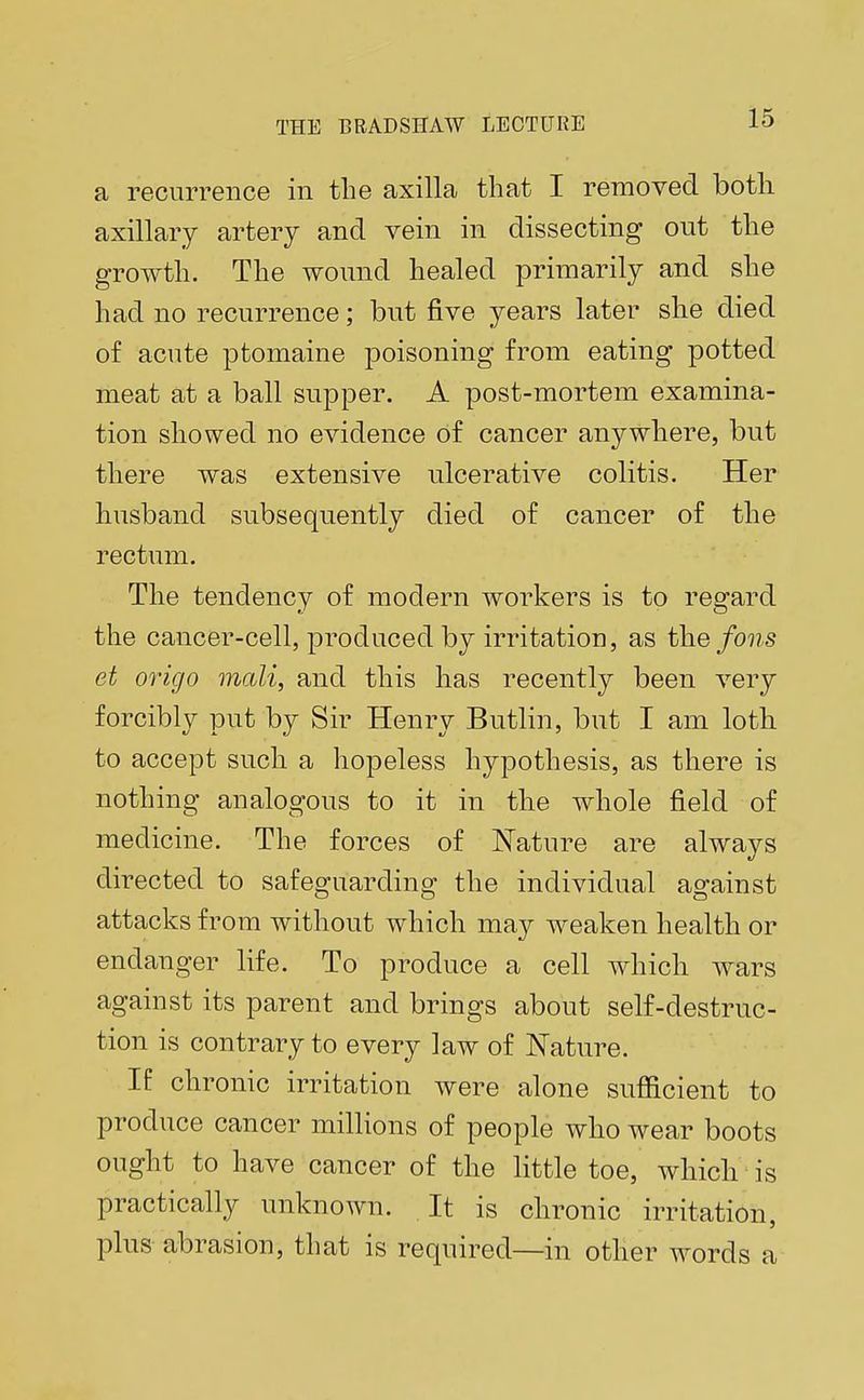 a recurrence in the axilla that I removed both axillary artery and vein in dissecting out the growth. The wound healed primarily and she had no recurrence; but five years later she died of acute ptomaine poisoning from eating potted meat at a ball supper. A post-mortem examina- tion showed no evidence of cancer anywhere, but there was extensive ulcerative colitis. Her husband subsequently died of cancer of the rectum. The tendency of modern workers is to regard the cancer-cell, produced by irritation, as the fons et origo mali, and this has recently been very forcibly put by Sir Henry Butlin, but I am loth to accept such a hopeless hypothesis, as there is nothing analogous to it in the whole field of medicine. The forces of Nature are always directed to safeguarding the individual against attacks from without which may weaken health or endanger life. To produce a cell which wars against its parent and brings about self-destruc- tion is contrary to every law of Nature. If chronic irritation were alone sufficient to produce cancer millions of people who wear boots ought to have cancer of the little toe, which is practically unknown. It is chronic irritation, plus abrasion, that is required—in other words a