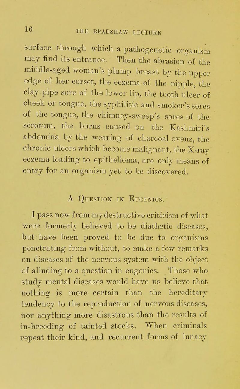 THE BKADSHAW LECTURE surface through which a pathogenetic organism may find its entrance. Then the abrasion of the middle-aged woman's plump breast by the upper edge of her corset, the eczema of the nipple, the clay pipe sore of the lower lip, the tooth ulcer of cheek or tongue, the syphilitic and smoker's sores of the tongue, the chimney-sweep's sores of the scrotum, the burns caused on the Kashmiri's abdomin'a by the wearing of charcoal ovens, the chronic ulcers which become malignant, the X-ray eczema leading to epithelioma, are only means of entry for an organism yet to be discovered. A Question in Eugenics. I pass now from my destructive criticism of what were formerly believed to be diathetic diseases, but have been proved to be due to organisms penetrating from without, to make a few remarks on diseases of the nervous system with the object of alluding to a question in eugenics. Those who study mental diseases would have us believe that nothing is more certain than the hereditary tendency to the reproduction of nervous diseases, nor anything more disastrous than the results of in-breeding of tainted stocks. When criminals repeat their kind, and recurrent forms of lunacy