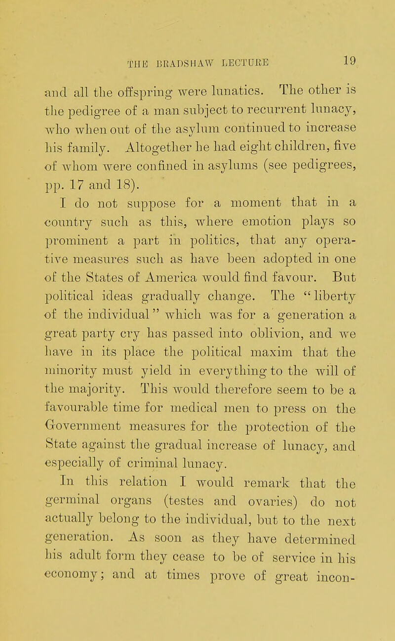 and all the offspring were lunatics. The other is the pedigree of a man subject to recurrent lunacy, who when out of the asylum continued to increase his family. Altogether he had eight children, five of whom were confined in asylums (see pedigrees, pp. 17 and 18). I do not suppose for a moment that in a country such as this, where emotion plays so prominent a part in politics, that any opera- tive measures such as have been adopted in one of the States of America would find favour. But political ideas gradually change. The  liberty of the individual which was for a generation a great party cry has passed into oblivion, and we have in its place the political maxim that the minority must yield in everything to the wall of the majority. This would therefore seem to be a favourable time for medical men to press on the Government measures for the protection of the State against the gradual increase of lunacy, and especially of criminal lunacy. In this relation I would remark that the germinal organs (testes and ovaries) do not actually belong to the individual, but to the next generation. As soon as they have determined his adult form they cease to be of service in his economy; and at times prove of great incon-