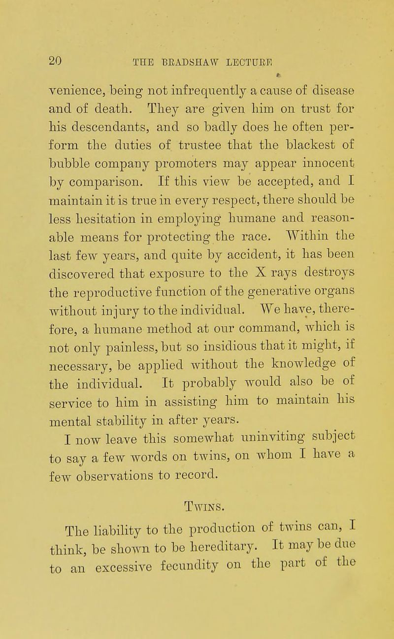 *■ venience, being not infrequently a cause of disease and of death. They are given him on trust for his descendants, and so badly does he often per- form the duties of trustee that the blackest of bubble company promoters may appear innocent by comparison. If this view be accepted, and I maintain it is true in every respect, there should be less hesitation in employing humane and reason- able means for protecting the race. Within the last few years, and quite by accident, it has been discovered that exposure to the X rays destroys the reproductive function of the generative organs without injury to the individual. We have, there- fore, a humane method at our command, which is not only painless, but so insidious that it might, if necessary, be applied without the knowledge of the individual. It probably would also be of service to him in assisting him to maintain his mental stability in after years. I now leave this somewhat uninviting subject to say a few words on twins, on whom I have a few observations to record. Twins. The liability to the production of twins can, I think, be shown to be hereditary. It may be due to an excessive fecundity on the part of the