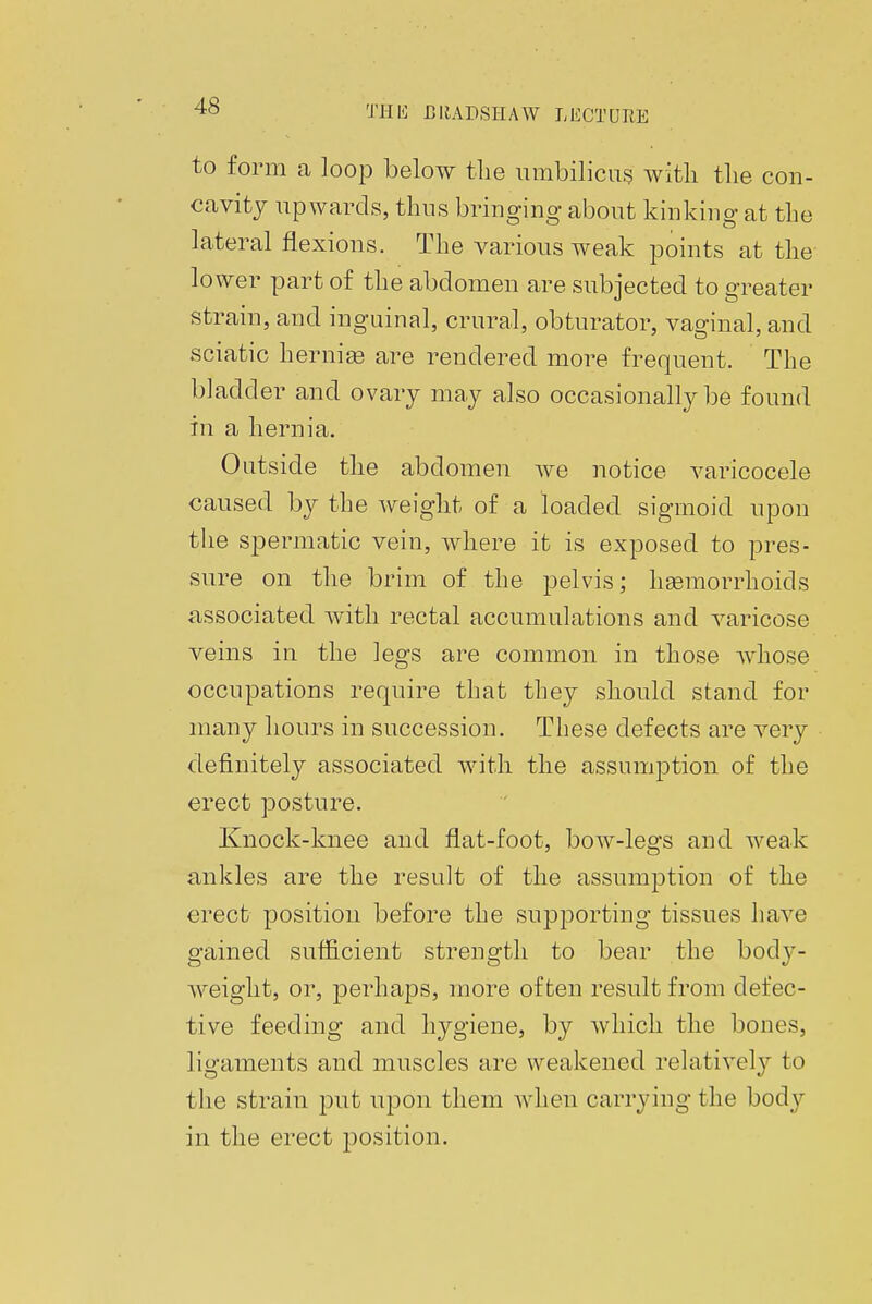 to form a loop below the umbilicus with, the con- cavity upwards, thus bringing about kinking at the lateral flexions. The various weak points at the lower part of the abdomen are subjected to greater strain, and inguinal, crural, obturator, vaginal, and sciatic hernias are rendered more frequent. The bladder and ovary may also occasionally be found in a hernia. Outside the abdomen we notice varicocele caused by the weight of a loaded sigmoid upon the spermatic vein, where it is exposed to pres- sure on the brim of the pelvis; haemorrhoids associated with rectal accumulations and varicose veins in the legs are common in those whose occupations require that they should stand for many hours in succession. These defects are very definitely associated with the assumption of the erect posture. Knock-knee and flat-foot, bow-legs and weak ankles are the result of the assumption of the erect position before the supporting tissues have gained sufficient strength to bear the body- weight, or, perhaps, more often result from defec- tive feeding and hygiene, by which the bones, ligaments and muscles are weakened relatively to the strain put upon them when carrying the body in the erect position.