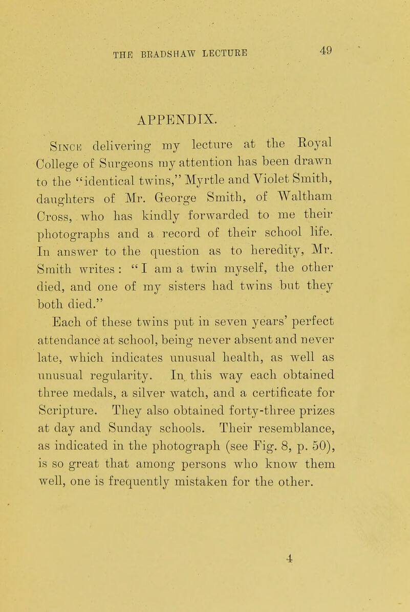 APPENDIX. Since delivering my lecture at the Royal College of Surgeons ray attention lias been drawn to the identical twins, Myrtle and Violet Smith, daughters of Mr. George Smith, of Waltham Cross, who has kindly forwarded to me their photographs and a record of their school life. In answer to the question as to heredity, Mr. Smith writes: I am a twin myself, the other died, and one of my sisters had twins but they both died. Each of these twins put in seven years' perfect attendance at school, being never absent and never late, which indicates unusual health, as well as unusual regularity. In this way each obtained three medals, a silver watch, and a certificate for Scripture. They also obtained forty-three prizes at day and Sunday schools. Their resemblance, as indicated in the photograph (see Fig. 8, p. 50), is so great that among persons who know them well, one is frequently mistaken for the other. 4