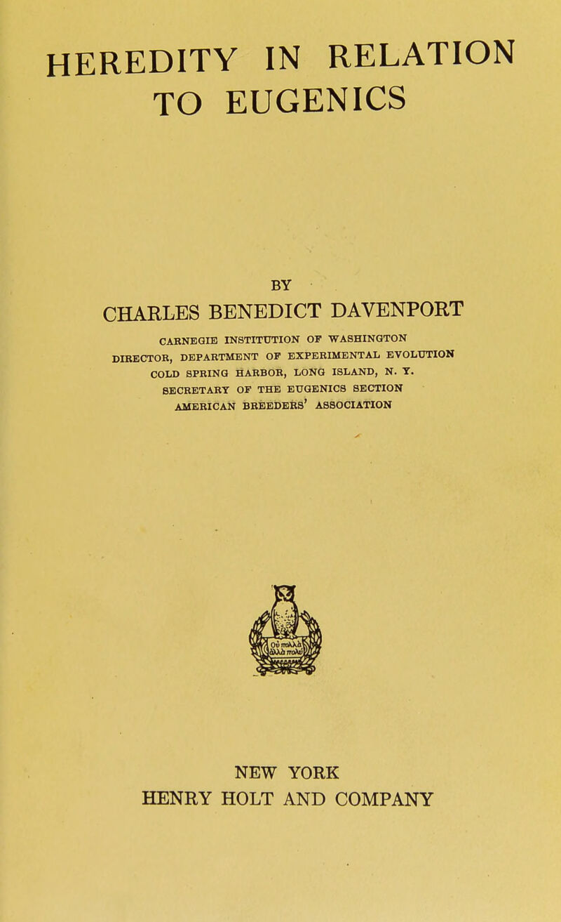 HEREDITY IN RELATION TO EUGENICS BY CHARLES BENEDICT DAVENPORT CABNEQIB INSTITUTION OF WASHINGTON DIBECTOR, DEPARTMENT OP EXPERIMENTAL EVOLUTION COLD SPRING HARBOR, LONG ISLAND, N. T. SECRETARY OF THE EUQENICB SECTION AMERICAN breeders' ASSOCIATION NEW YORK HENRY HOLT AND COMPANY