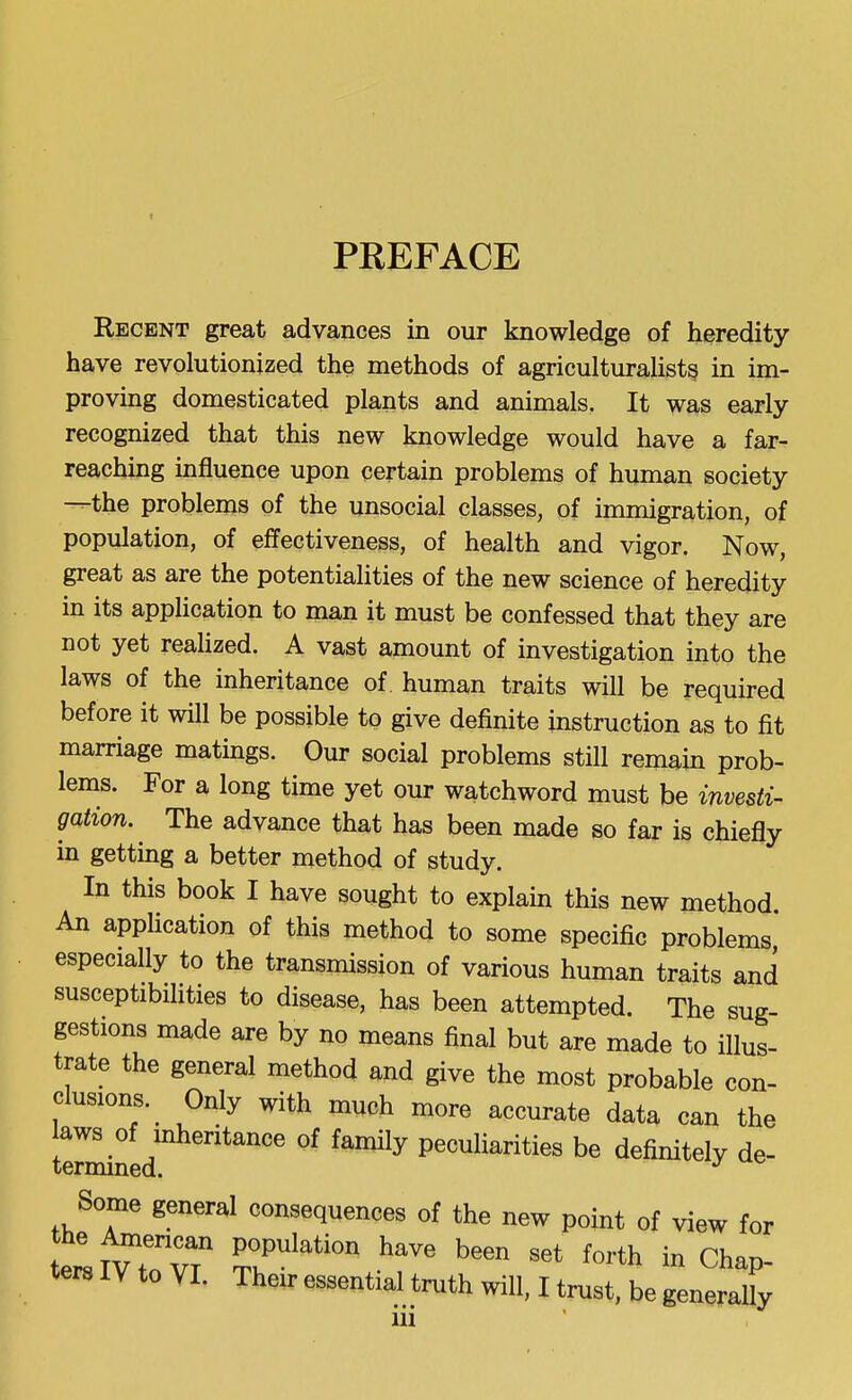 I PREFACE Recent great advances in our knowledge of heredity- have revolutionized the methods of agriculturaUst^ in im- proving domesticated plants and animals. It was early recognized that this new knowledge would have a far- reaching influence upon certain problems of human society —the problems of the unsocial classes, of immigration, of population, of effectiveness, of health and vigor. Now, great as are the potentialities of the new science of heredity in its application to man it must be confessed that they are not yet reaUzed. A vast amount of investigation into the laws of the inheritance of. human traits will be required before it will be possible to give definite instruction as to fit marriage matings. Our social problems still remain prob- lems. For a long time yet our watchword must be investi- gation. The advance that has been made so far is chiefly in getting a better method of study. In this book I have sought to explain this new method An application of this method to some specific problems especially to the transmission of various human traits and susceptibilities to disease, has been attempted. The sug- gestions made are by no means final but are made to illus- trate the general method and give the most probable con- clusions.^ Only with much more accurate data can the aws of inheritance of family peculiarities be definitely de- termmed. Some general consequences of the new point of view for the ^encan population have been set forth in Chap-