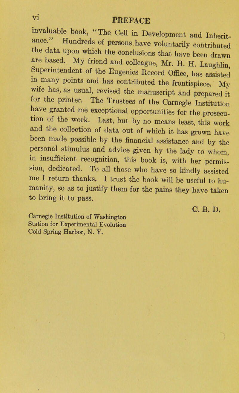 invaluable book, The CeU in Development and Inherit- ance Hundreds of persons have voluntarily contributed the data upon which the conclusions that have been drawn are based. My friend and colleague, Mr. H. H. LaughUn Superintendent of the Eugenics Record Office, has assisted m many points and has contributed the frontispiece. My wife has, as usual, revised the manuscript and prepared it for the printer. The Trustees of the Carnegie Institution have granted me exceptional opportunities for the prosecu- tion of the work. Last, but by no means least, this work and the collection of data out of which it has grown have been made possible by the financial assistance and by the personal stimulus and advice given by the lady to whom, in insuflicient recognition, this book is, with her permis- sion, dedicated. To all those who have so kindly assisted me I return thanks. I trust the book will be useful to hu- manity, so as to justify them for the pains they have taken to bring it to pass. C. B. D. Carnegie Institution of Washington Station for Experimental Evolution Cold Spring Harbor, N. Y.