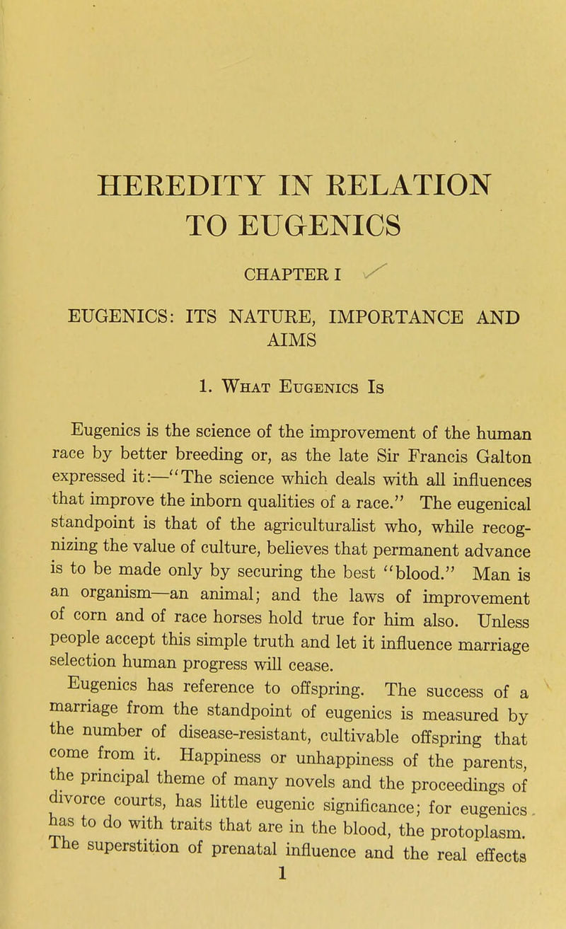 HEREDITY IN RELATION TO EUGENICS CHAPTER I EUGENICS: ITS NATURE, IMPORTANCE AND AIMS 1. What Eugenics Is Eugenics is the science of the improvement of the human race by better breeding or, as the late Sir Francis Galton expressed it:—'The science which deals with all influences that improve the inborn qualities of a race. The eugenical standpoint is that of the agriculturahst who, while recog- nizing the value of culture, believes that permanent advance is to be made only by securing the best ''blood. Man is an organism—an animal; and the laws of improvement of corn and of race horses hold true for him also. Unless people accept this simple truth and let it influence marriage selection human progress will cease. Eugenics has reference to offspring. The success of a marriage from the standpoint of eugenics is measured by the number of disease-resistant, cultivable offspring that come from it. Happiness or unhappiness of the parents, the principal theme of many novels and the proceedings of divorce courts, has little eugenic significance; for eugenics has to do with traits that are in the blood, the protoplasm, ihe superstition of prenatal influence and the real effects