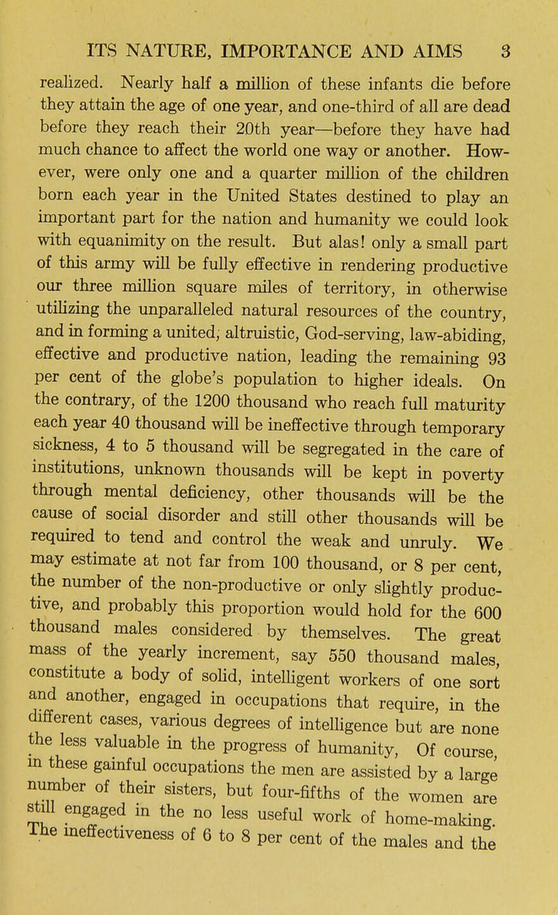 realized. Nearly half a million of these infants die before they attain the age of one year, and one-third of all are dead before they reach their 2Dth year—before they have had much chance to affect the world one way or another. How- ever, were only one and a quarter milHon of the children born each year in the United States destined to play an important part for the nation and humanity we could look with equanimity on the result. But alas! only a small part of this army will be fully effective in rendering productive our three million square miles of territory, in otherwise utilizing the unparalleled natural resources of the country, and in forming a united, altruistic, God-serving, law-abiding, effective and productive nation, leading the remaining 93 per cent of the globe's population to higher ideals. On the contrary, of the 1200 thousand who reach full maturity each year 40 thousand will be ineffective through temporary sickness, 4 to 5 thousand will be segregated in the care of institutions, unknown thousands will be kept in poverty through mental deficiency, other thousands will be the cause of social disorder and still other thousands will be required to tend and control the weak and unruly. We may estimate at not far from 100 thousand, or 8 per cent, the number of the non-productive or only shghtly produc- tive, and probably this proportion would hold for the 600 thousand males considered by themselves. The great mass of the yearly increment, say 550 thousand males, constitute a body of soHd, intelhgent workers of one sort and another, engaged in occupations that require, in the different cases, various degrees of intelhgence but are none the less valuable in the progress of humanity. Of course m these gainful occupations the men are assisted by a large number of their sisters, but four-fifths of the women are still engaged in the no less useful work of home-maldng. The ineffectiveness of 6 to 8 per cent of the males and the