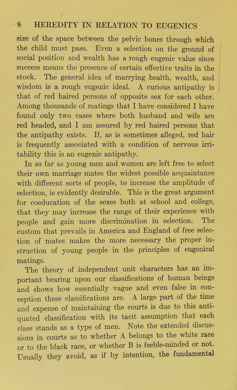 size of the space between the pelvic bones through which the child must pass. Even a selection on the ground of social position and wealth has a rough eugenic value since success means the presence of certain effective traits in the stock. The general idea of marrying health, wealth, and wisdom is a rough eugenic ideal. A curious antipathy is that of red haired persons of opposite sex for each other. Among thousands of matings that I have considered I have found only two cases where both husband and wife are red headed, and I am assured by red haired persons that the antipathy exists. If, as is sometimes alleged, red hair is frequently associated with a condition of nervous irri- tabiHty this is an eugenic antipathy. In so far as young men and women are left free to select their own marriage mates the widest possible acquaintance with different sorts of people, to increase the amplitude of selection, is evidently desirable. This is the great argument for coeducation of the sexes both at school and college, that they may increase the range of their experience with people and gain more discrimination in selection. The custom that prevails in America and England of free selec- tion of mates makes the more necessary the proper in- struction of young people in the principles of eugenical matings. The theory of independent unit characters has an im- portant bearing upon our classifications of human beings and shows how essentially vague and even false in con- ception these classifications are. A large part of the time and expense of maintaining the courts is due to this anti- quated classification with its tacit assumption that each class stands as a type of men. Note the extended discus- sions in courts as to whether A belongs to the white race or to the black race, or whether B is feeble-minded or not. Usually they avoid, as if by intention, the fundamental