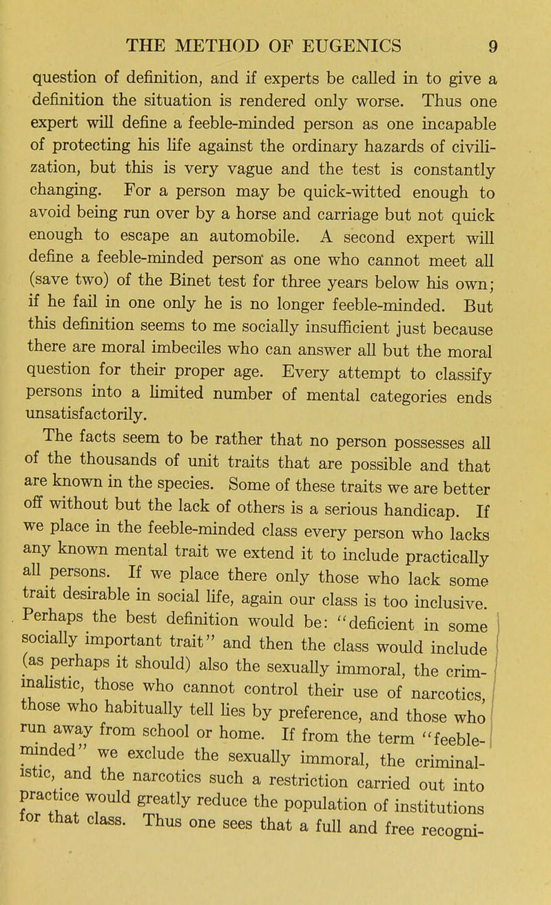 question of definition, and if experts be called in to give a definition the situation is rendered only worse. Thus one expert will define a feeble-minded person as one incapable of protecting his life against the ordinary hazards of civili- zation, but this is very vague and the test is constantly changing. For a person may be quick-witted enough to avoid being run over by a horse and carriage but not quick enough to escape an automobile. A second expert will define a feeble-minded person' as one who cannot meet all (save two) of the Binet test for three years below his own; if he fail in one only he is no longer feeble-minded. But this definition seems to me socially insufficient just because there are moral imbeciles who can answer all but the moral question for their proper age. Every attempt to classify persons into a hmited number of mental categories ends unsatisfactorily. The facts seem to be rather that no person possesses all of the thousands of unit traits that are possible and that are known in the species. Some of these traits we are better off without but the lack of others is a serious handicap. If we place in the feeble-minded class every person who lacks any known mental trait we extend it to include practically all persons. If we place there only those who lack some trait desirable in social Hfe, again our class is too inclusive Perhaps the best definition would be: deficient in some ' socially important trait and then the class would include (as perhaps it should) also the sexually immoral, the crim- maUstic, those who cannot control their use of narcotics those who habitually tell hes by preference, and those who run away from school or home. If from the term -feeble- nnnded we exclude the sexually immoral, the criminal- istic, and the narcotics such a restriction carried out into practice would greatly reduce the population of institutions for that class. Thus one sees that a full and free recogni-