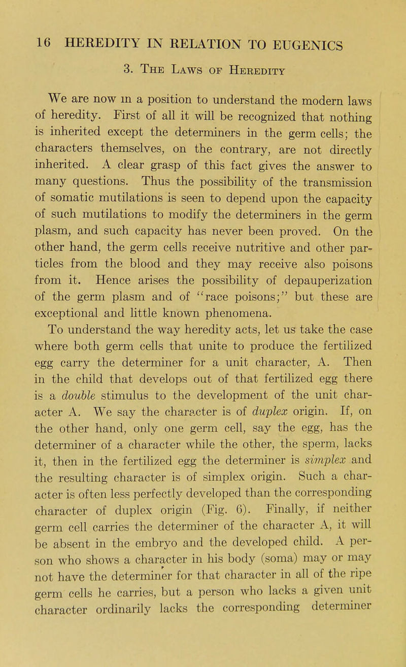 3. The Laws of Heredity We are now in a position to understand the modern laws of heredity. First of all it will be recognized that nothing is inherited except the determiners in the germ cells; the characters themselves, on the contrary, are not directly inherited. A clear grasp of this fact gives the answer to many questions. Thus the possibihty of the transmission of somatic mutilations is seen to depend upon the capacity of such mutilations to modify the determiners in the germ plasm, and such capacity has never been proved. On the other hand, the germ cells receive nutritive and other par- ticles from the blood and they may receive also poisons from it. Hence arises the possibility of depauperization of the germ plasm and of race poisons; but these are exceptional and little known phenomena. To understand the way heredity acts, let us take the case where both germ cells that unite to produce the fertilized egg carry the determiner for a unit character, A. Then in the child that develops out of that fertilized egg there is a double stimulus to the development of the unit char- acter A. We say the character is of duplex origin. If, on the other hand, only one germ cell, say the egg, has the determiner of a character while the other, the sperm, lacks it, then in the fertihzed egg the determiner is simplex and the resulting character is of simplex origin. Such a char- acter is often less perfectly developed than the corresponding character of duplex origin (Fig. 6). Finally, if neither germ cell carries the determiner of the character A, it will be absent in the embryo and the developed child. A per- son who shows a character in his body (soma) may or may not have the determiner for that character in all of the ripe germ cells he carries, but a person who lacks a given unit character ordinarily lacks the corresponding determiner