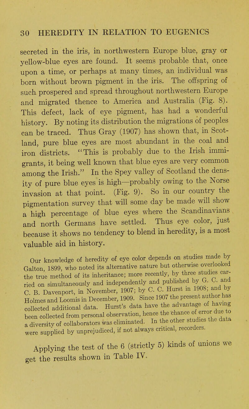 secreted in the iris, in northwestern Europe blue, gray or yellow-blue eyes are found. It seems probable that, once upon a time, or perhaps at many times, an individual was born without brown pigment in the iris. The offspring of such prospered and spread throughout northwestern Europe and migrated thence to America and Austraha (Fig. 8). This defect, lack of eye pigment, has had a wonderful history. By noting its distribution the migrations of peoples can be traced. Thus Gray (1907) has shown that, in Scot- land, pure blue eyes are most abundant in the coal and iron districts. This is probably due to the Irish inmii- grants, it being well known that blue eyes are very common among the Irish. In the Spey valley of Scotland the dens- ity of pure blue eyes is high—probably owing to the Norse invasion at that point. (Fig. 9). So in our country the pigmentation survey that will some day be made will show a high percentage of blue eyes where the Scandinavians and north Germans have settled. Thus eye color, just because it shows no tendency to blend in heredity, is a most valuable aid in history. Our knowledge of heredity of eye color depends on studies made by Galton 1899, who noted its alternative nature but otherwise overlooked the true method of its mheritance; more recently, by three studies car- ried on simultaneously and independently and pubhshed by G. C. and C B. Davenport, in November, 1907; by C. C. Hurst m 1908; and by Holmes and Loomis in December, 1909. Since 1907 the present author has collected additional data. Hurst's data have the ^^-^^'Jlfj^^^^^^ been collected from personal observation, hence the '^h^^^^f/^^f f j° a diversity of collaborators was eliminated. In the other studies the data were supplied by unprejudiced, if not always critical, recorders. Applying the test of the 6 (strictly 5) kinds of unions we get the results shown in Table IV«