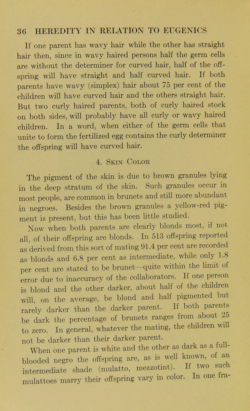If one parent has wavy hair while the other has straight hair then, since in wavy haired persons half the germ cells are without the determiner for curved hair, half of the off- spring will have straight and half curved hair. If both parents have wavy (simplex) hair about 75 per cent of the children will have curved hair and the others straight hair. But two curly haired parents, both of curly haired stock on both sides, will probably have all curly or wavy haired children. In a word, when either of the germ cells that unite to form the fertihzed egg contains the curly determiner the offspring will have curved hair. 4. Skin Color The pigment of the skin is due to brown granules lying in the deep stratum of the skin. Such granules occur in most people, are common in brunets and still more abundant in negroes. Besides the brown granules a yellow-red pig- ment is present, but this has been little studied. Now when both parents are clearly blonds most, if not all, of their offspring are blonds. In 513 offspring reported as derived from this sort of mating 91.4 per cent are recorded as blonds and 6.8 per cent as intermediate, while only 1.8 per cent are stated to be brunet—quite within the limit of error due to inaccuracy of the collaborators. If one person is blond and the other darker, about half of the children will on the average, be blond and half pigmented but rarely darker than the darker parent. If both parents be dark the percentage of brunets ranges from about 25 to zero. In general, whatever the mating, the children will not be darker than their darker parent. When one parent is white and the other as dark as a full- blooded negro the offspring are, as is well known, of an intermediate shade (mulatto, mezzotint). If two such mulattoes marry their offspring vary in color. In one tra-