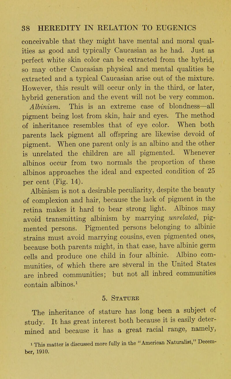 conceivable that they might have mental and moral qual- ities as good and typically Caucasian as he had. Just as perfect white skin color can be extracted from the hybrid, so may other Caucasian physical and mental qualities be extracted and a typical Caucasian arise out of the mixture. However, this result will occur only in the third, or later, hybrid generation and the event will not be very common. Albinism. This is an extreme case of blondness—all pigment being lost from skin, hair and eyes. The method of inheritance resembles that of eye color. When both parents lack pigment all offspring are likewise devoid of pigment. When one parent only is an albino and the other is unrelated the children are all pigmented. Whenever albinos occur from two normals the proportion of these albinos approaches the ideal and expected condition of 25 per cent (Fig. 14). Albinism is not a desirable peculiarity, despite the beauty of complexion and hair, because the lack of pigment in the retina makes it hard to bear strong light. Albinos may avoid transmitting albinism by marrying unrelated, pig- mented persons. Pigmented persons belonging to albinic strains must avoid marrying cousins, even pigmented ones, because both parents might, in that case, have albinic germ cells and produce one child in four albinic. Albino com- munities, of which there are several in the United States are inbred communities; but not all inbred communities contain albinos.^ 5. Stature The inheritance of stature has long been a subject of study. It has great interest both because it is easily deter- mined and because it has a great racial range, namely, 1 This matter is discussed more fully in the American Naturalist, Decem- ber, 1910.