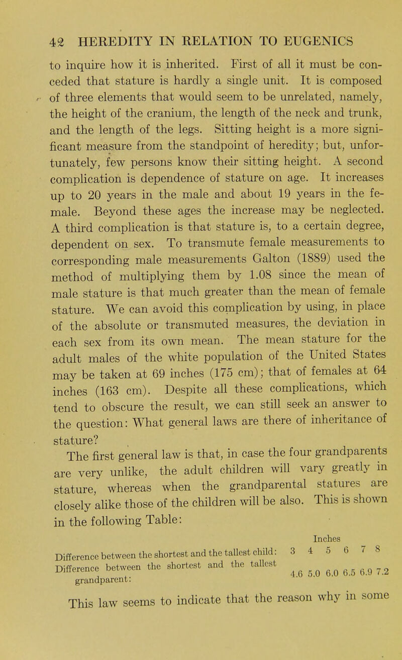 to inquire how it is inherited. First of all it must be con- ceded that stature is hardly a single unit. It is composed of three elements that would seem to be unrelated, namely, the height of the cranium, the length of the neck and trunk, and the length of the legs. Sitting height is a more signi- ficant measure from the standpoint of heredity; but, unfor- tunately, few persons know their sitting height. A second compUcation is dependence of stature on age. It increases up to 20 years in the male and about 19 years in the fe- male. Beyond these ages the increase may be neglected. A third comphcation is that stature is, to a certain degree, dependent on sex. To transmute female measurements to corresponding male measurements Galton (1889) used the method of multiplying them by 1.08 since the mean of male stature is that much greater than the mean of female stature. We can avoid this comphcation by using, in place of the absolute or transmuted measures, the deviation in each sex from its own mean. The mean stature for the adult males of the white population of the United States may be taken at 69 inches (175 cm); that of females at 64 inches (163 cm). Despite all these comphcations, which tend to obscure the result, we can still seek an answer to the question: What general laws are there of inheritance of stature? The first general law is that, in case the four grandparents are very unlike, the adult children will vary greatly in stature, whereas when the grandparental statures are closely alike those of the children will be also. This is shown in the following Table: Inches Difference between the shortest and the tallest child: 3 4 5 6 /8 Difference between the shortest and the tallest ^.^ - 2 grandparent: This law seems to indicate that the reason why in some