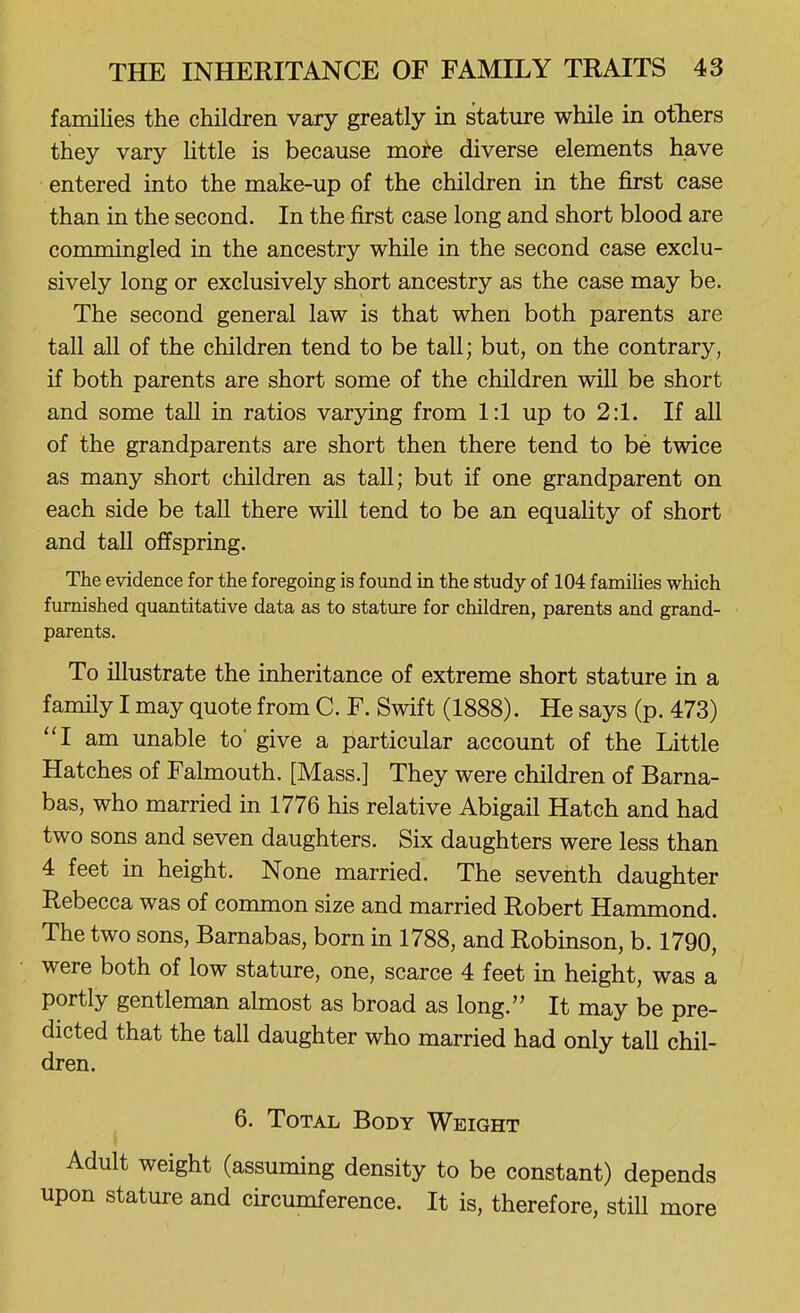 families the children vary greatly in stature while in others they vary little is because mof-e diverse elements have entered into the make-up of the children in the first case than in the second. In the first case long and short blood are commingled in the ancestry while in the second case exclu- sively long or exclusively short ancestry as the case may be. The second general law is that when both parents are tall all of the children tend to be tall; but, on the contrary, if both parents are short some of the children will be short and some tall in ratios varying from 1:1 up to 2:1. If all of the grandparents are short then there tend to be twice as many short children as tall; but if one grandparent on each side be tall there will tend to be an equality of short and tall offspring. The evidence for the foregoing is found in the study of 104 families which furnished quantitative data as to stature for children, parents and grand- parents. To illustrate the inheritance of extreme short stature in a family I may quote from C. F. Swift (1888). He says (p. 473) I am unable to' give a particular account of the Little Hatches of Falmouth. [Mass.] They were children of Barna- bas, who married in 1776 his relative Abigail Hatch and had two sons and seven daughters. Six daughters were less than 4 feet in height. None married. The seventh daughter Rebecca was of common size and married Robert Hammond. The two sons, Barnabas, born in 1788, and Robinson, b. 1790, were both of low stature, one, scarce 4 feet in height, was a portly gentleman almost as broad as long. It may be pre- dicted that the tall daughter who married had only tall chil- dren. 6. Total Body Weight Adult weight (assuming density to be constant) depends upon stature and circumference. It is, therefore, still more