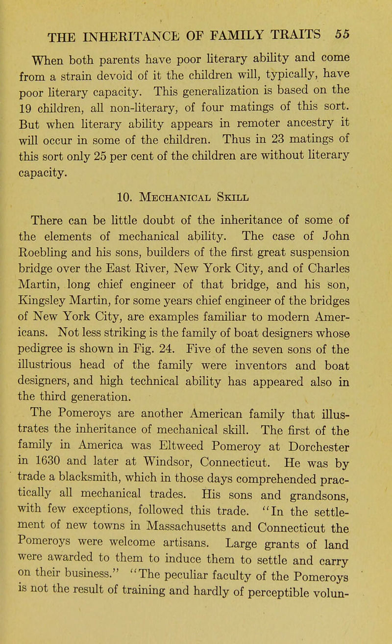 When both parents have poor hterary ability and come from a strain devoid of it the children will, typically, have poor Hterary capacity. This generaUzation is based on the 19 children, all non-hterary, of four matings of this sort. But when hterary abihty appears in remoter ancestry it will occur in some of the children. Thus in 23 matings of this sort only 25 per cent of the children are without literary capacity. 10. Mechanical Skill There can be Uttle doubt of the inheritance of some of the elements of mechanical abihty. The case of John Roebling and his sons, builders of the first great suspension bridge over the East River, New York City, and of Charles Martin, long chief engineer of that bridge, and his son, Kingsley Martin, for some years chief engineer of the bridges of New York City, are examples familiar to modern Amer- icans. Not less striking is the family of boat designers whose pedigree is shown in Fig. 24. Five of the seven sons of the illustrious head of the family were inventors and boat designers, and high technical abihty has appeared also in the third generation. The Pomeroys are another American family that illus- trates the inheritance of mechanical skill. The first of the family in America was Eltweed Pomeroy at Dorchester in 1630 and later at Windsor, Connecticut. He was by trade a blacksmith, which in those days comprehended prac- tically all mechanical trades. His sons and grandsons, with few exceptions, followed this trade. ''In the settle- ment of new towns in Massachusetts and Connecticut the Pomeroys were welcome artisans. Large grants of land were awarded to them to induce them to settle and carry on their business. The pecuHar faculty of the Pomeroys is not the result of training and hardly of perceptible volun-