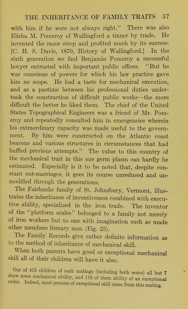 with, him if he were not always right. There was also Ehsha M. Pomeroy of Wallingford a tinner by trade. He invented the razor strop and profited much by its success. [C. H. S. Davis, 1870, History of Wallingford.] In the sixth generation we find Benjamin Pomeroy a successful lawyer entrusted with important public offices. ''But he was conscious of powers for which his law practice gave him no scope. He had a taste for mechanical execution, and as a pastime between his professional duties under- took the construction of difficult pubhc works—the more difficult the better he liked them. The chief of the United States Topographical Engineers was a friend of Mr. Pom- eroy and repeatedly consulted him in emergencies wherein his extraordinary capacity was made useful to the govern- ment. By him were constructed on the Atlantic coast beacons and various structures in circumstances that had baffled previous attempts. The value to this country of the mechanical trait in this one germ plasm can hardly be estimated. Especially is it to be noted that, despite con- stant out-marriages, it goes its course unreduced and im- modified through the generations. The Fairbanks family of St. Johnsbury, Vermont, illus- trates the inheritance of inventiveness combined with execu- tive abihty, specialized in the iron trade. The inventor of the platform scales belonged to a family not merely of iron workers but to one with imagination such as made other members hterary men (Fig. 25). The Family Records give rather definite information as to the method of inheritance of mechanical skill. When both parents have good or exceptional mechanical skill all of their children will have it also. Out of 413 children of such matings (including both sexes) all but 7 show some mechanical ability, and 118 of them ability of an exceptional order. Indeed, most persons of exceptional skill come from this mating